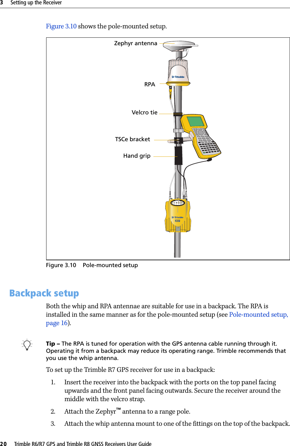 3     Setting up the Receiver20     Trimble R6/R7 GPS and Trimble R8 GNSS Receivers User GuideTrimble R7 GPS Receiver Operation Figure 3.10 shows the pole-mounted setup.Figure 3.10 Pole-mounted setup3.1 Backpack setupBoth the whip and RPA antennae are suitable for use in a backpack. The RPA is installed in the same manner as for the pole-mounted setup (see Pole-mounted setup, page 16).BTip – The RPA is tuned for operation with the GPS antenna cable running through it. Operating it from a backpack may reduce its operating range. Trimble recommends that you use the whip antenna.To set up the Trimble R7 GPS receiver for use in a backpack:1. Insert the receiver into the backpack with the ports on the top panel facing upwards and the front panel facing outwards. Secure the receiver around the middle with the velcro strap.2. Attach the Zephyr™ antenna to a range pole.3. Attach the whip antenna mount to one of the fittings on the top of the backpack.Hand gripRPAZephyr antennaVelcro tieTSCe bracket