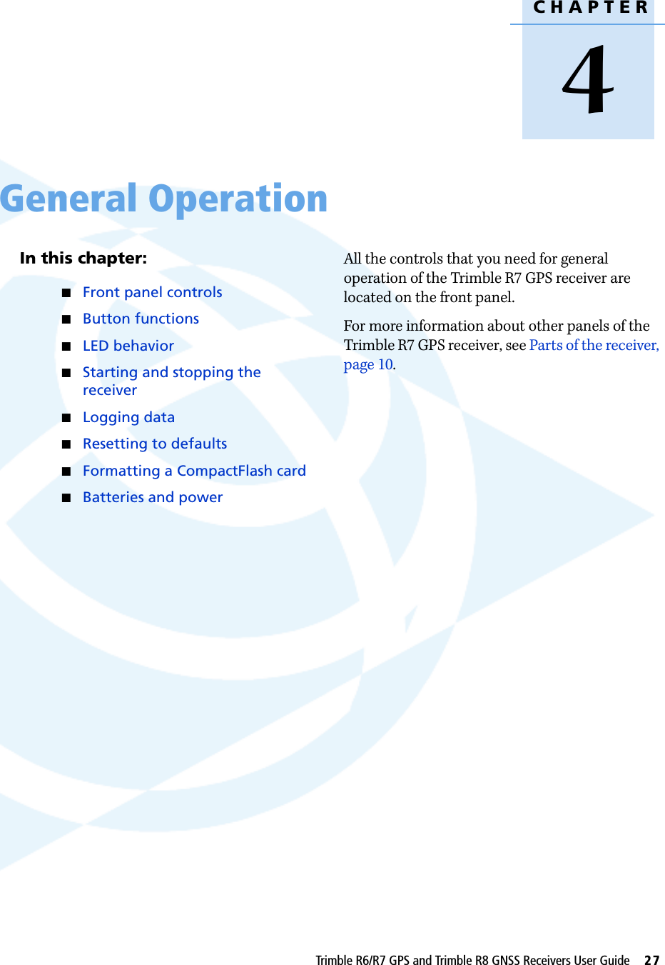 CHAPTER4Trimble R6/R7 GPS and Trimble R8 GNSS Receivers User Guide     27General Operation 4In this chapter:QFront panel controlsQButton functionsQLED behaviorQStarting and stopping the receiverQLogging dataQResetting to defaultsQFormatting a CompactFlash cardQBatteries and powerAll the controls that you need for general operation of the Trimble R7 GPS receiver are located on the front panel.For more information about other panels of the Trimble R7 GPS receiver, see Parts of the receiver, page 10.