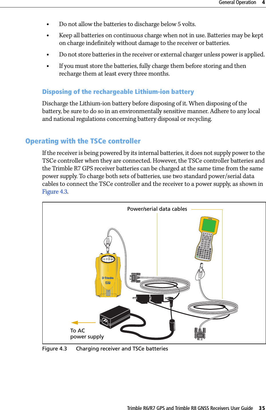 Trimble R6/R7 GPS and Trimble R8 GNSS Receivers User Guide     35General Operation     4Trimble R7 GPS Receiver Operation •Do not allow the batteries to discharge below 5 volts.•Keep all batteries on continuous charge when not in use. Batteries may be kept on charge indefinitely without damage to the receiver or batteries.•Do not store batteries in the receiver or external charger unless power is applied. •If you must store the batteries, fully charge them before storing and then recharge them at least every three months.Disposing of the rechargeable Lithium-ion batteryDischarge the Lithium-ion battery before disposing of it. When disposing of the battery, be sure to do so in an environmentally sensitive manner. Adhere to any local and national regulations concerning battery disposal or recycling.48.2 Operating with the TSCe controllerIf the receiver is being powered by its internal batteries, it does not supply power to the TSCe controller when they are connected. However, the TSCe controller batteries and the Trimble R7 GPS receiver batteries can be charged at the same time from the same power supply. To charge both sets of batteries, use two standard power/serial data cables to connect the TSCe controller and the receiver to a power supply, as shown in Figure 4.3.Figure 4.3 Charging receiver and TSCe batteries23To AC Power/serial data cablespower supply