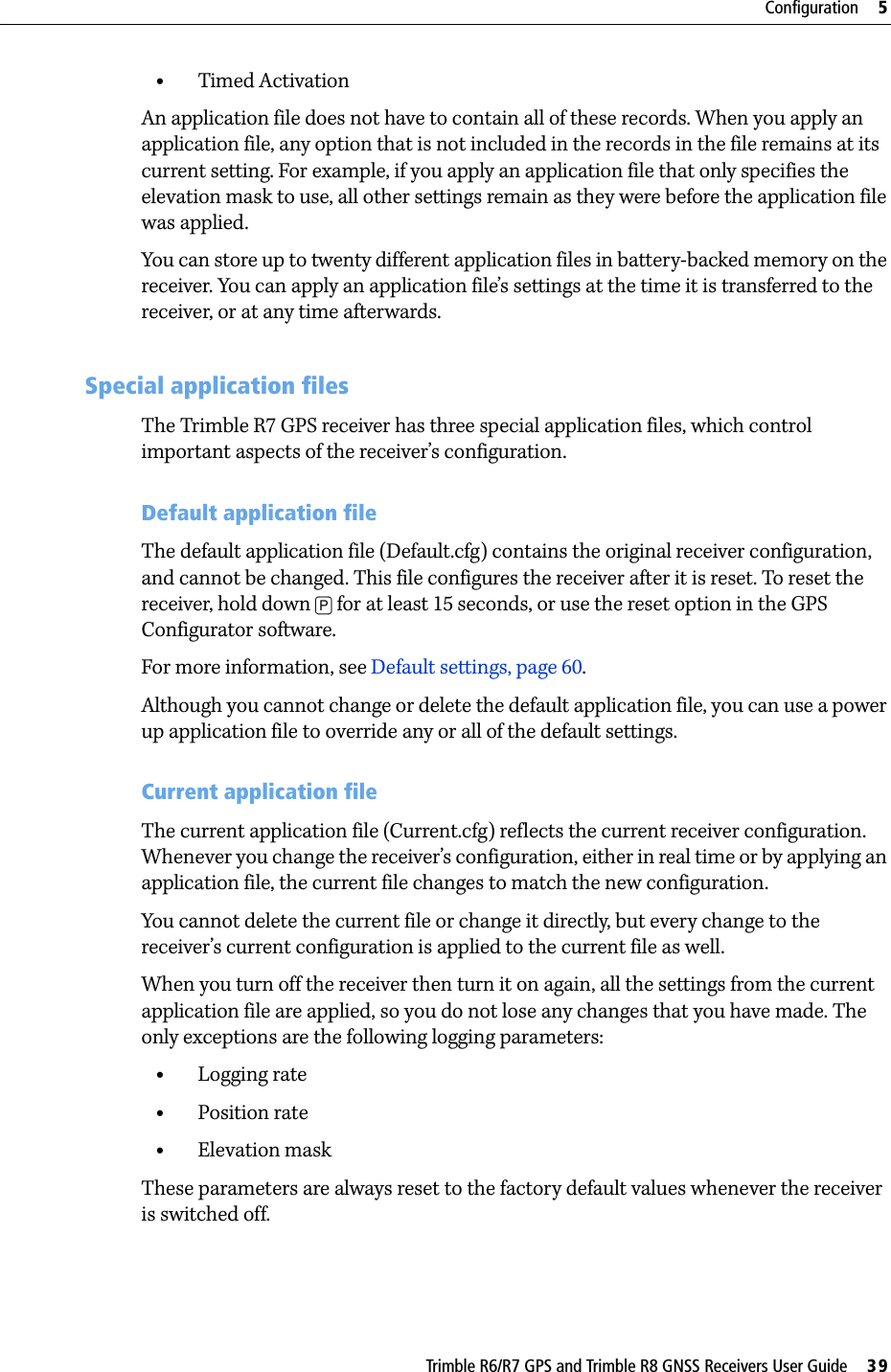 Trimble R6/R7 GPS and Trimble R8 GNSS Receivers User Guide     39Configuration     5Trimble R7 GPS Receiver Operation •Timed ActivationAn application file does not have to contain all of these records. When you apply an application file, any option that is not included in the records in the file remains at its current setting. For example, if you apply an application file that only specifies the elevation mask to use, all other settings remain as they were before the application file was applied.You can store up to twenty different application files in battery-backed memory on the receiver. You can apply an application file’s settings at the time it is transferred to the receiver, or at any time afterwards.53.1 Special application filesThe Trimble R7 GPS receiver has three special application files, which control important aspects of the receiver’s configuration.Default application fileThe default application file (Default.cfg) contains the original receiver configuration, and cannot be changed. This file configures the receiver after it is reset. To reset the receiver, hold down [P] for at least 15 seconds, or use the reset option in the GPS Configurator software.For more information, see Default settings, page 60.Although you cannot change or delete the default application file, you can use a power up application file to override any or all of the default settings.Current application fileThe current application file (Current.cfg) reflects the current receiver configuration. Whenever you change the receiver’s configuration, either in real time or by applying an application file, the current file changes to match the new configuration.You cannot delete the current file or change it directly, but every change to the receiver’s current configuration is applied to the current file as well.When you turn off the receiver then turn it on again, all the settings from the current application file are applied, so you do not lose any changes that you have made. The only exceptions are the following logging parameters:•Logging rate•Position rate•Elevation maskThese parameters are always reset to the factory default values whenever the receiver is switched off.