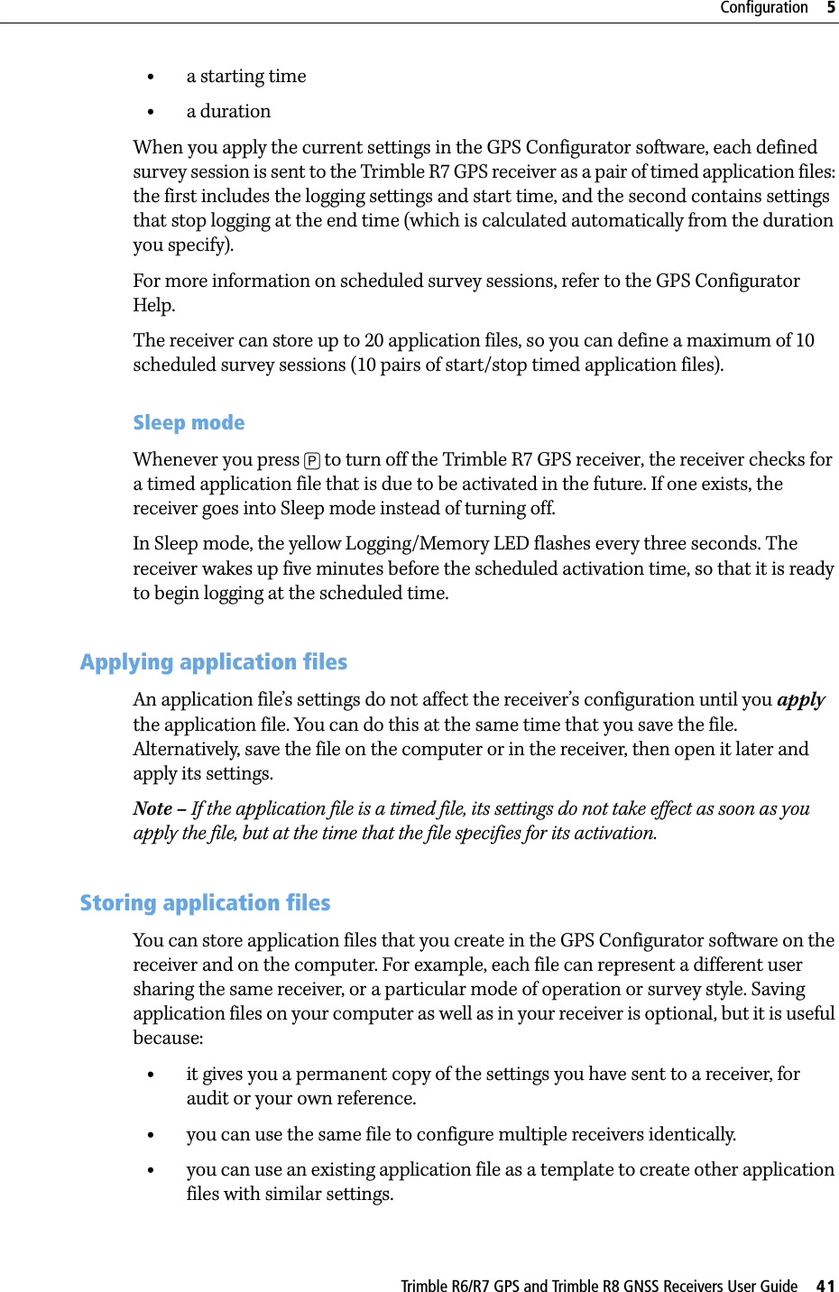 Trimble R6/R7 GPS and Trimble R8 GNSS Receivers User Guide     41Configuration     5Trimble R7 GPS Receiver Operation •a starting time•a durationWhen you apply the current settings in the GPS Configurator software, each defined survey session is sent to the Trimble R7 GPS receiver as a pair of timed application files: the first includes the logging settings and start time, and the second contains settings that stop logging at the end time (which is calculated automatically from the duration you specify).For more information on scheduled survey sessions, refer to the GPS Configurator Help.The receiver can store up to 20 application files, so you can define a maximum of 10 scheduled survey sessions (10 pairs of start/stop timed application files).Sleep modeWhenever you press [P] to turn off the Trimble R7 GPS receiver, the receiver checks for a timed application file that is due to be activated in the future. If one exists, the receiver goes into Sleep mode instead of turning off.In Sleep mode, the yellow Logging/Memory LED flashes every three seconds. The receiver wakes up five minutes before the scheduled activation time, so that it is ready to begin logging at the scheduled time.53.3 Applying application filesAn application file’s settings do not affect the receiver’s configuration until you apply the application file. You can do this at the same time that you save the file. Alternatively, save the file on the computer or in the receiver, then open it later and apply its settings.Note – If the application file is a timed file, its settings do not take effect as soon as you apply the file, but at the time that the file specifies for its activation.53.4 Storing application filesYou can store application files that you create in the GPS Configurator software on the receiver and on the computer. For example, each file can represent a different user sharing the same receiver, or a particular mode of operation or survey style. Saving application files on your computer as well as in your receiver is optional, but it is useful because:•it gives you a permanent copy of the settings you have sent to a receiver, for audit or your own reference.•you can use the same file to configure multiple receivers identically.•you can use an existing application file as a template to create other application files with similar settings.