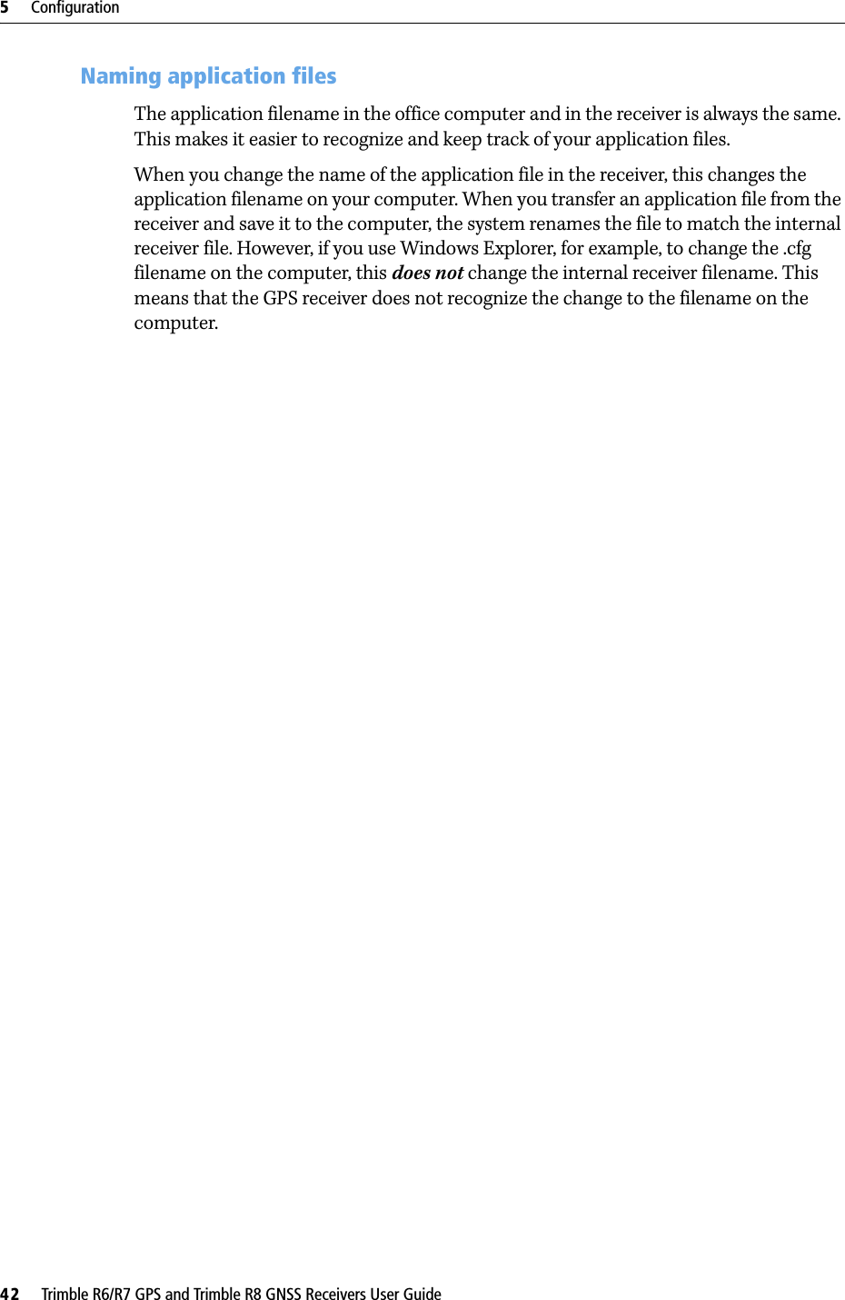 5     Configuration42     Trimble R6/R7 GPS and Trimble R8 GNSS Receivers User GuideTrimble R7 GPS Receiver Operation 53.5 Naming application filesThe application filename in the office computer and in the receiver is always the same. This makes it easier to recognize and keep track of your application files. When you change the name of the application file in the receiver, this changes the application filename on your computer. When you transfer an application file from the receiver and save it to the computer, the system renames the file to match the internal receiver file. However, if you use Windows Explorer, for example, to change the .cfg filename on the computer, this does not change the internal receiver filename. This means that the GPS receiver does not recognize the change to the filename on the computer. 