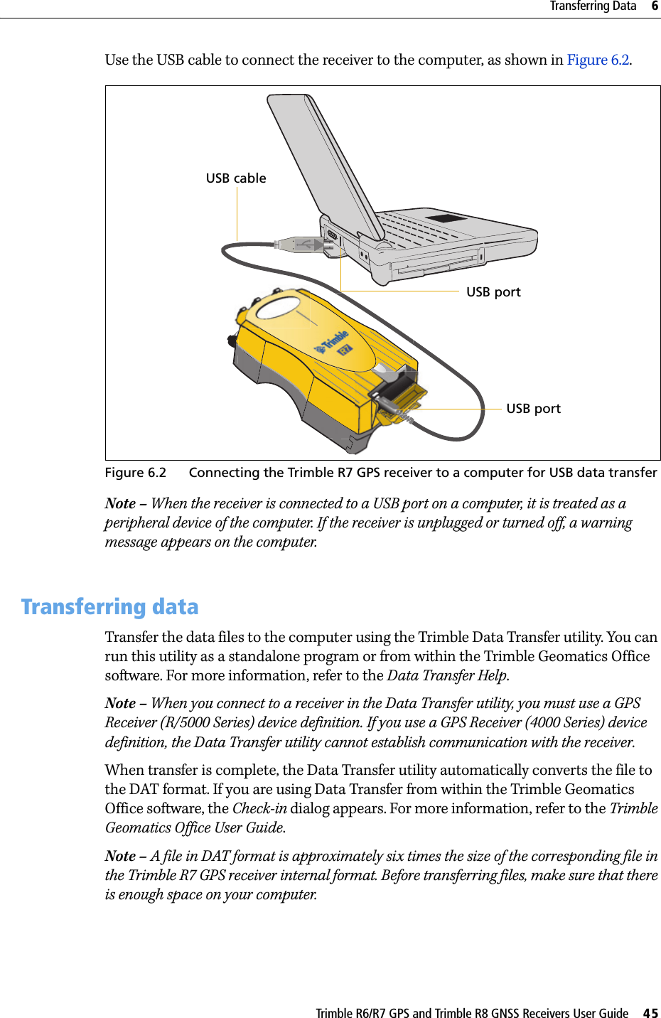 Trimble R6/R7 GPS and Trimble R8 GNSS Receivers User Guide     45Transferring Data     6Trimble R7 GPS Receiver Operation Use the USB cable to connect the receiver to the computer, as shown in Figure 6.2.Figure 6.2 Connecting the Trimble R7 GPS receiver to a computer for USB data transfer Note – When the receiver is connected to a USB port on a computer, it is treated as a peripheral device of the computer. If the receiver is unplugged or turned off, a warning message appears on the computer.6.2 Transferring dataTransfer the data files to the computer using the Trimble Data Transfer utility. You can run this utility as a standalone program or from within the Trimble Geomatics Office software. For more information, refer to the Data Transfer Help.Note – When you connect to a receiver in the Data Transfer utility, you must use a GPS Receiver (R/5000 Series) device definition. If you use a GPS Receiver (4000 Series) device definition, the Data Transfer utility cannot establish communication with the receiver.When transfer is complete, the Data Transfer utility automatically converts the file to the DAT format. If you are using Data Transfer from within the Trimble Geomatics Office software, the Check-in dialog appears. For more information, refer to the Trimble Geomatics Office User Guide.Note – A file in DAT format is approximately six times the size of the corresponding file in the Trimble R7 GPS receiver internal format. Before transferring files, make sure that there is enough space on your computer.USB cableUSB portUSB port