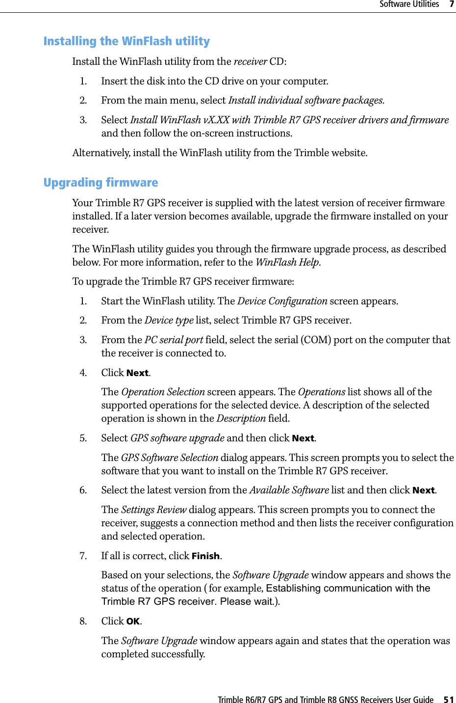 Trimble R6/R7 GPS and Trimble R8 GNSS Receivers User Guide     51Software Utilities     7Trimble R7 GPS Receiver Operation 71.1 Installing the WinFlash utilityInstall the WinFlash utility from the receiver CD: 1. Insert the disk into the CD drive on your computer.2. From the main menu, select Install individual software packages.3. Select Install WinFlash vX.XX with Trimble R7 GPS receiver drivers and firmware and then follow the on-screen instructions.Alternatively, install the WinFlash utility from the Trimble website.70.1 Upgrading firmwareYour Trimble R7 GPS receiver is supplied with the latest version of receiver firmware installed. If a later version becomes available, upgrade the firmware installed on your receiver.The WinFlash utility guides you through the firmware upgrade process, as described below. For more information, refer to the WinFlash Help.To upgrade the Trimble R7 GPS receiver firmware:1. Start the WinFlash utility. The Device Configuration screen appears.2. From the Device type list, select Trimble R7 GPS receiver.3. From the PC serial port field, select the serial (COM) port on the computer that the receiver is connected to.4. Click Next.The Operation Selection screen appears. The Operations list shows all of the supported operations for the selected device. A description of the selected operation is shown in the Description field.5. Select GPS software upgrade and then click Next.The GPS Software Selection dialog appears. This screen prompts you to select the software that you want to install on the Trimble R7 GPS receiver.6. Select the latest version from the Available Software list and then click Next.The Settings Review dialog appears. This screen prompts you to connect the receiver, suggests a connection method and then lists the receiver configuration and selected operation.7. If all is correct, click Finish.Based on your selections, the Software Upgrade window appears and shows the status of the operation ( for example, Establishing communication with the Trimble R7 GPS receiver. Please wait.).8. Click OK.The Software Upgrade window appears again and states that the operation was completed successfully.
