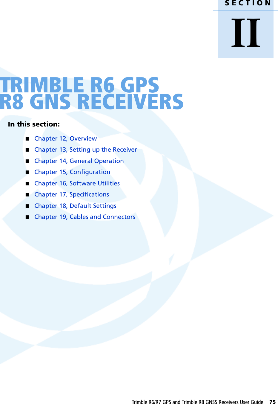 SECTIONIITrimble R6/R7 GPS and Trimble R8 GNSS Receivers User Guide     75IITRIMBLE R6 GPS R8 GNS RECEIVERSIn this section:QChapter 12, OverviewQChapter 13, Setting up the ReceiverQChapter 14, General OperationQChapter 15, ConfigurationQChapter 16, Software UtilitiesQChapter 17, SpecificationsQChapter 18, Default SettingsQChapter 19, Cables and Connectors