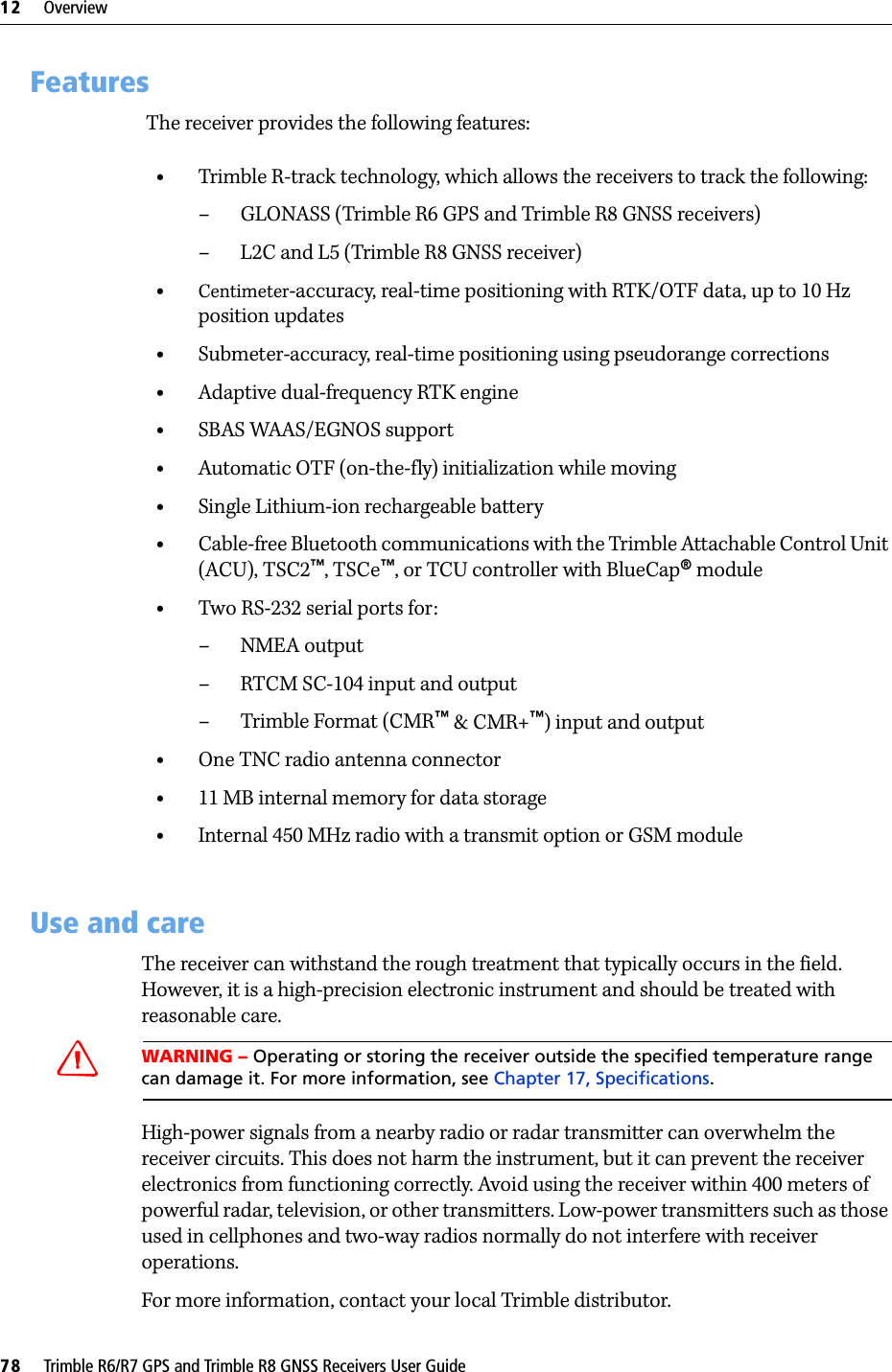12     Overview78     Trimble R6/R7 GPS and Trimble R8 GNSS Receivers User GuideTrimble R6 GPS and R8 GNSS Receiver Operation 12.1Features The receiver provides the following features:•Trimble R-track technology, which allows the receivers to track the following:– GLONASS (Trimble R6 GPS and Trimble R8 GNSS receivers) – L2C and L5 (Trimble R8 GNSS receiver)•Centimeter-accuracy, real-time positioning with RTK/OTF data, up to 10 Hz position updates•Submeter-accuracy, real-time positioning using pseudorange corrections•Adaptive dual-frequency RTK engine•SBAS WAAS/EGNOS support•Automatic OTF (on-the-fly) initialization while moving•Single Lithium-ion rechargeable battery•Cable-free Bluetooth communications with the Trimble Attachable Control Unit (ACU), TSC2™, TSCe™, or TCU controller with BlueCap® module •Two RS-232 serial ports for:– NMEA output–RTCM SC-104 input and output– Trimble Format (CMR™ &amp; CMR+™) input and output•One TNC radio antenna connector•11 MB internal memory for data storage•Internal 450 MHz radio with a transmit option or GSM module12.2Use and careThe receiver can withstand the rough treatment that typically occurs in the field. However, it is a high-precision electronic instrument and should be treated with reasonable care.CWARNING – Operating or storing the receiver outside the specified temperature range can damage it. For more information, see Chapter 17, Specifications.High-power signals from a nearby radio or radar transmitter can overwhelm the receiver circuits. This does not harm the instrument, but it can prevent the receiver electronics from functioning correctly. Avoid using the receiver within 400 meters of powerful radar, television, or other transmitters. Low-power transmitters such as those used in cellphones and two-way radios normally do not interfere with receiver operations.For more information, contact your local Trimble distributor.