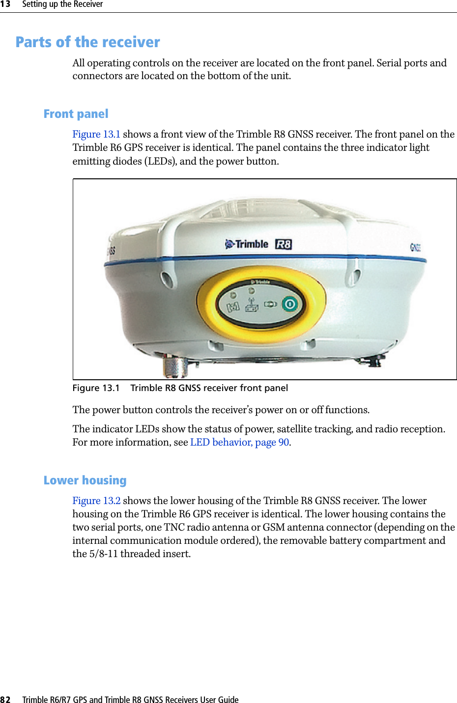 13     Setting up the Receiver82     Trimble R6/R7 GPS and Trimble R8 GNSS Receivers User GuideTrimble R6 GPS and R8 GNSS Receiver Operation 13.1Parts of the receiverAll operating controls on the receiver are located on the front panel. Serial ports and connectors are located on the bottom of the unit.131.1 Front panelFigure 13.1 shows a front view of the Trimble R8 GNSS receiver. The front panel on the Trimble R6 GPS receiver is identical. The panel contains the three indicator light emitting diodes (LEDs), and the power button.Figure 13.1 Trimble R8 GNSS receiver front panelThe power button controls the receiver’s power on or off functions.The indicator LEDs show the status of power, satellite tracking, and radio reception. For more information, see LED behavior, page 90.131.2 Lower housingFigure 13.2 shows the lower housing of the Trimble R8 GNSS receiver. The lower housing on the Trimble R6 GPS receiver is identical. The lower housing contains the two serial ports, one TNC radio antenna or GSM antenna connector (depending on the internal communication module ordered), the removable battery compartment and the 5/8-11 threaded insert.