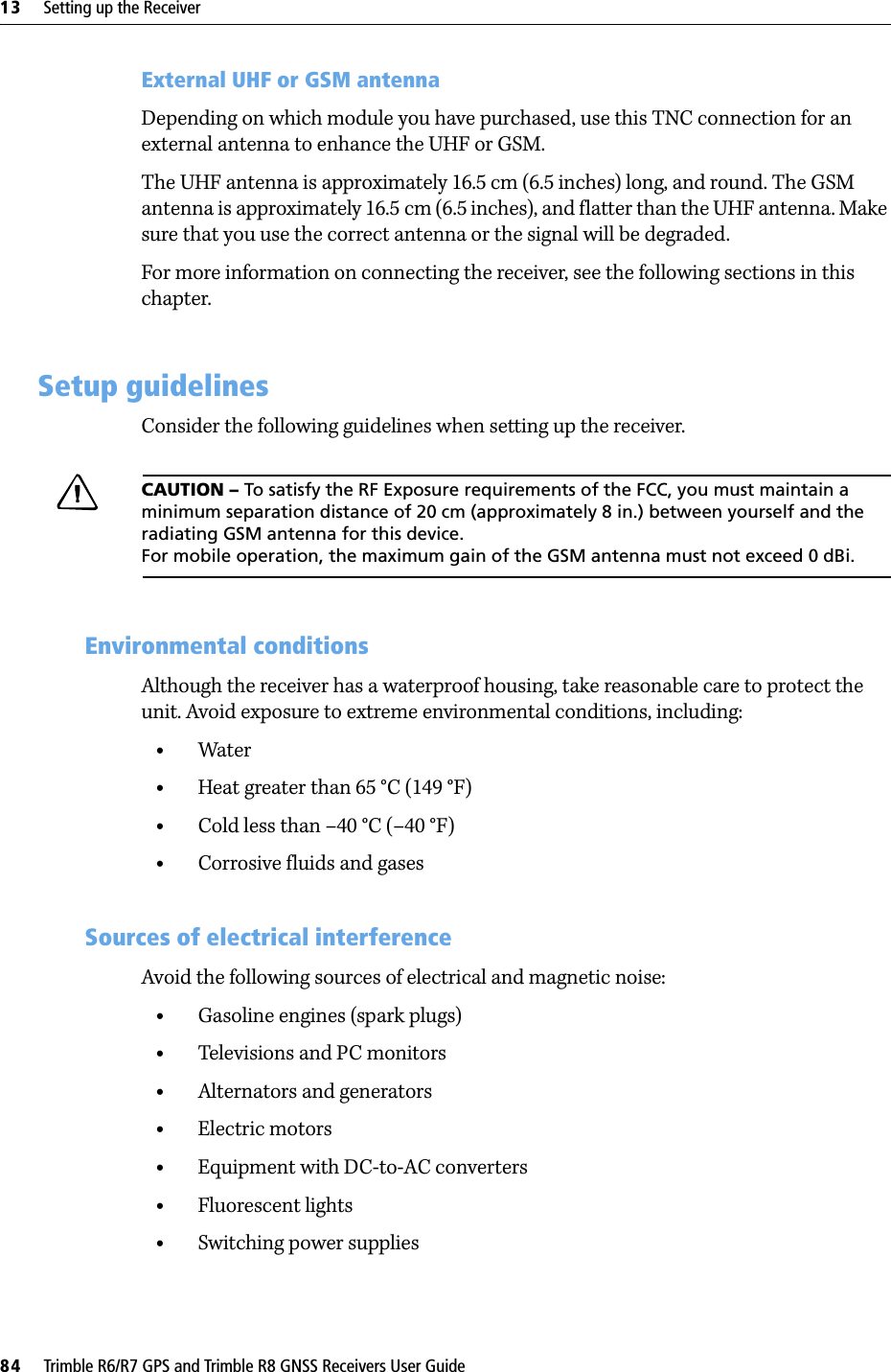 13     Setting up the Receiver84     Trimble R6/R7 GPS and Trimble R8 GNSS Receivers User GuideTrimble R6 GPS and R8 GNSS Receiver Operation External UHF or GSM antennaDepending on which module you have purchased, use this TNC connection for an external antenna to enhance the UHF or GSM.The UHF antenna is approximately 16.5 cm (6.5 inches) long, and round. The GSM antenna is approximately 16.5 cm (6.5 inches), and flatter than the UHF antenna. Make sure that you use the correct antenna or the signal will be degraded.For more information on connecting the receiver, see the following sections in this chapter.13.2 Setup guidelines Consider the following guidelines when setting up the receiver.CCAUTION – To satisfy the RF Exposure requirements of the FCC, you must maintain a minimum separation distance of 20 cm (approximately 8 in.) between yourself and the radiating GSM antenna for this device. For mobile operation, the maximum gain of the GSM antenna must not exceed 0 dBi.132.1 Environmental conditions Although the receiver has a waterproof housing, take reasonable care to protect the unit. Avoid exposure to extreme environmental conditions, including:•Water•Heat greater than 65 °C (149 °F)•Cold less than –40 °C (–40 °F)•Corrosive fluids and gases132.2 Sources of electrical interference Avoid the following sources of electrical and magnetic noise:•Gasoline engines (spark plugs)•Televisions and PC monitors•Alternators and generators•Electric motors•Equipment with DC-to-AC converters•Fluorescent lights•Switching power supplies