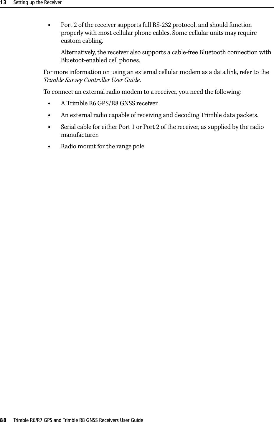 13     Setting up the Receiver88     Trimble R6/R7 GPS and Trimble R8 GNSS Receivers User GuideTrimble R6 GPS and R8 GNSS Receiver Operation •Port 2 of the receiver supports full RS-232 protocol, and should function properly with most cellular phone cables. Some cellular units may require custom cabling.Alternatively, the receiver also supports a cable-free Bluetooth connection with Bluetoot-enabled cell phones. For more information on using an external cellular modem as a data link, refer to the Trimble Survey Controller User Guide.To connect an external radio modem to a receiver, you need the following:•A Trimble R6 GPS/R8 GNSS receiver.•An external radio capable of receiving and decoding Trimble data packets.•Serial cable for either Port 1 or Port 2 of the receiver, as supplied by the radio manufacturer.•Radio mount for the range pole.