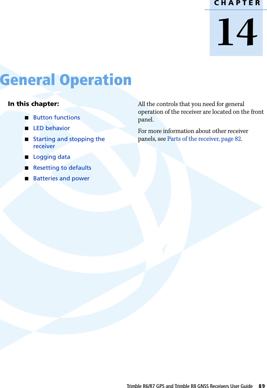CHAPTER14Trimble R6/R7 GPS and Trimble R8 GNSS Receivers User Guide     89General Operation 14In this chapter:QButton functionsQLED behaviorQStarting and stopping the receiverQLogging dataQResetting to defaultsQBatteries and powerAll the controls that you need for general operation of the receiver are located on the front panel.For more information about other receiver panels, see Parts of the receiver, page 82.