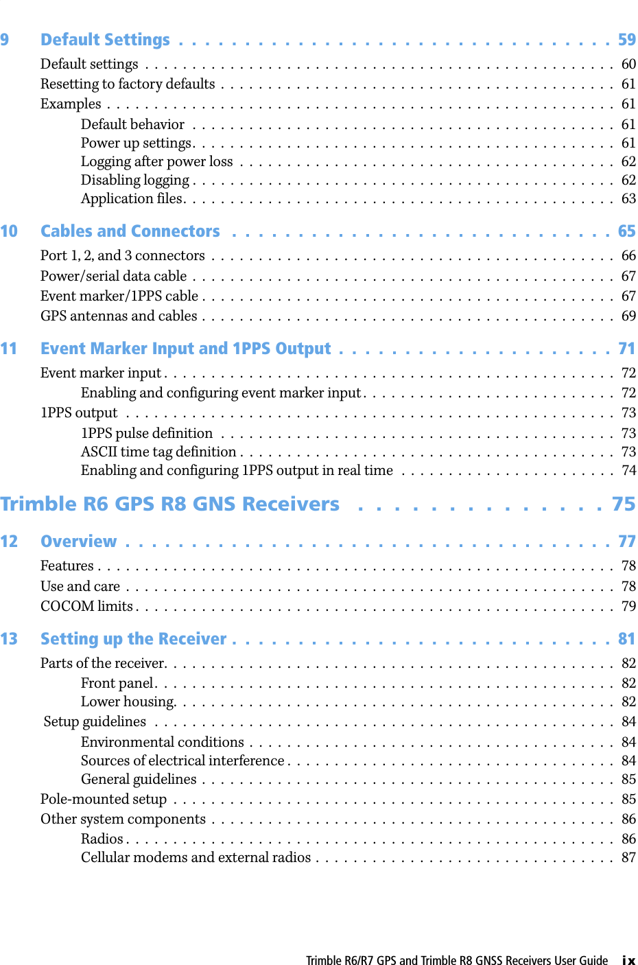 Trimble R6/R7 GPS and Trimble R8 GNSS Receivers User Guide     ix9 Default Settings  .  .  .  .  .  .  .  .  .  .  .  .  .  .  .  .  .  .  .  .  .  .  .  .  .  .  .  .  .  .  .  .  .  59Default settings  .  .  .  .  .  .  .  .  .  .  .  .  .  .  .  .  .  .  .  .  .  .  .  .  .  .  .  .  .  .  .  .  .  .  .  .  .  .  .  .  .  .  .  .  .  .  .  .  .  .   60Resetting to factory defaults  .  .  .  .  .  .  .  .  .  .  .  .  .  .  .  .  .  .  .  .  .  .  .  .  .  .  .  .  .  .  .  .  .  .  .  .  .  .  .  .  .  .   61Examples  .  .  .  .  .  .  .  .  .  .  .  .  .  .  .  .  .  .  .  .  .  .  .  .  .  .  .  .  .  .  .  .  .  .  .  .  .  .  .  .  .  .  .  .  .  .  .  .  .  .  .  .  .  .   61Default behavior  .  .  .  .  .  .  .  .  .  .  .  .  .  .  .  .  .  .  .  .  .  .  .  .  .  .  .  .  .  .  .  .  .  .  .  .  .  .  .  .  .  .  .  .  .   61Power up settings.  .  .  .  .  .  .  .  .  .  .  .  .  .  .  .  .  .  .  .  .  .  .  .  .  .  .  .  .  .  .  .  .  .  .  .  .  .  .  .  .  .  .  .  .   61Logging after power loss  .  .  .  .  .  .  .  .  .  .  .  .  .  .  .  .  .  .  .  .  .  .  .  .  .  .  .  .  .  .  .  .  .  .  .  .  .  .  .  .   62Disabling logging .  .  .  .  .  .  .  .  .  .  .  .  .  .  .  .  .  .  .  .  .  .  .  .  .  .  .  .  .  .  .  .  .  .  .  .  .  .  .  .  .  .  .  .  .   62Application files.  .  .  .  .  .  .  .  .  .  .  .  .  .  .  .  .  .  .  .  .  .  .  .  .  .  .  .  .  .  .  .  .  .  .  .  .  .  .  .  .  .  .  .  .  .   6310 Cables and Connectors   .  .  .  .  .  .  .  .  .  .  .  .  .  .  .  .  .  .  .  .  .  .  .  .  .  .  .  .  .  65Port 1, 2, and 3 connectors  .  .  .  .  .  .  .  .  .  .  .  .  .  .  .  .  .  .  .  .  .  .  .  .  .  .  .  .  .  .  .  .  .  .  .  .  .  .  .  .  .  .  .   66Power/serial data cable  .  .  .  .  .  .  .  .  .  .  .  .  .  .  .  .  .  .  .  .  .  .  .  .  .  .  .  .  .  .  .  .  .  .  .  .  .  .  .  .  .  .  .  .  .   67Event marker/1PPS cable .  .  .  .  .  .  .  .  .  .  .  .  .  .  .  .  .  .  .  .  .  .  .  .  .  .  .  .  .  .  .  .  .  .  .  .  .  .  .  .  .  .  .  .   67GPS antennas and cables  .  .  .  .  .  .  .  .  .  .  .  .  .  .  .  .  .  .  .  .  .  .  .  .  .  .  .  .  .  .  .  .  .  .  .  .  .  .  .  .  .  .  .  .   6911 Event Marker Input and 1PPS Output  .  .  .  .  .  .  .  .  .  .  .  .  .  .  .  .  .  .  .  .  .  71Event marker input .  .  .  .  .  .  .  .  .  .  .  .  .  .  .  .  .  .  .  .  .  .  .  .  .  .  .  .  .  .  .  .  .  .  .  .  .  .  .  .  .  .  .  .  .  .  .  .   72Enabling and configuring event marker input .  .  .  .  .  .  .  .  .  .  .  .  .  .  .  .  .  .  .  .  .  .  .  .  .  .  .   721PPS output  .  .  .  .  .  .  .  .  .  .  .  .  .  .  .  .  .  .  .  .  .  .  .  .  .  .  .  .  .  .  .  .  .  .  .  .  .  .  .  .  .  .  .  .  .  .  .  .  .  .  .  .   731PPS pulse definition  .  .  .  .  .  .  .  .  .  .  .  .  .  .  .  .  .  .  .  .  .  .  .  .  .  .  .  .  .  .  .  .  .  .  .  .  .  .  .  .  .  .   73ASCII time tag definition .  .  .  .  .  .  .  .  .  .  .  .  .  .  .  .  .  .  .  .  .  .  .  .  .  .  .  .  .  .  .  .  .  .  .  .  .  .  .  .   73Enabling and configuring 1PPS output in real time   .  .  .  .  .  .  .  .  .  .  .  .  .  .  .  .  .  .  .  .  .  .  .   74Trimble R6 GPS R8 GNS Receivers   .  .  .  .  .  .  .  .  .  .  .  .  .  .  7512 Overview  .  .  .  .  .  .  .  .  .  .  .  .  .  .  .  .  .  .  .  .  .  .  .  .  .  .  .  .  .  .  .  .  .  .  .  .  .  77Features .  .  .  .  .  .  .  .  .  .  .  .  .  .  .  .  .  .  .  .  .  .  .  .  .  .  .  .  .  .  .  .  .  .  .  .  .  .  .  .  .  .  .  .  .  .  .  .  .  .  .  .  .  .  .   78Use and care  .  .  .  .  .  .  .  .  .  .  .  .  .  .  .  .  .  .  .  .  .  .  .  .  .  .  .  .  .  .  .  .  .  .  .  .  .  .  .  .  .  .  .  .  .  .  .  .  .  .  .  .   78COCOM limits .  .  .  .  .  .  .  .  .  .  .  .  .  .  .  .  .  .  .  .  .  .  .  .  .  .  .  .  .  .  .  .  .  .  .  .  .  .  .  .  .  .  .  .  .  .  .  .  .  .  .   7913 Setting up the Receiver .  .  .  .  .  .  .  .  .  .  .  .  .  .  .  .  .  .  .  .  .  .  .  .  .  .  .  .  .  81Parts of the receiver.  .  .  .  .  .  .  .  .  .  .  .  .  .  .  .  .  .  .  .  .  .  .  .  .  .  .  .  .  .  .  .  .  .  .  .  .  .  .  .  .  .  .  .  .  .  .  .   82Front panel.  .  .  .  .  .  .  .  .  .  .  .  .  .  .  .  .  .  .  .  .  .  .  .  .  .  .  .  .  .  .  .  .  .  .  .  .  .  .  .  .  .  .  .  .  .  .  .  .   82Lower housing.  .  .  .  .  .  .  .  .  .  .  .  .  .  .  .  .  .  .  .  .  .  .  .  .  .  .  .  .  .  .  .  .  .  .  .  .  .  .  .  .  .  .  .  .  .  .   82 Setup guidelines   .  .  .  .  .  .  .  .  .  .  .  .  .  .  .  .  .  .  .  .  .  .  .  .  .  .  .  .  .  .  .  .  .  .  .  .  .  .  .  .  .  .  .  .  .  .  .  .  .   84Environmental conditions  .  .  .  .  .  .  .  .  .  .  .  .  .  .  .  .  .  .  .  .  .  .  .  .  .  .  .  .  .  .  .  .  .  .  .  .  .  .  .   84Sources of electrical interference .  .  .  .  .  .  .  .  .  .  .  .  .  .  .  .  .  .  .  .  .  .  .  .  .  .  .  .  .  .  .  .  .  .  .   84General guidelines  .  .  .  .  .  .  .  .  .  .  .  .  .  .  .  .  .  .  .  .  .  .  .  .  .  .  .  .  .  .  .  .  .  .  .  .  .  .  .  .  .  .  .  .   85Pole-mounted setup  .  .  .  .  .  .  .  .  .  .  .  .  .  .  .  .  .  .  .  .  .  .  .  .  .  .  .  .  .  .  .  .  .  .  .  .  .  .  .  .  .  .  .  .  .  .  .   85Other system components  .  .  .  .  .  .  .  .  .  .  .  .  .  .  .  .  .  .  .  .  .  .  .  .  .  .  .  .  .  .  .  .  .  .  .  .  .  .  .  .  .  .  .   86Radios .  .  .  .  .  .  .  .  .  .  .  .  .  .  .  .  .  .  .  .  .  .  .  .  .  .  .  .  .  .  .  .  .  .  .  .  .  .  .  .  .  .  .  .  .  .  .  .  .  .  .  .   86Cellular modems and external radios .  .  .  .  .  .  .  .  .  .  .  .  .  .  .  .  .  .  .  .  .  .  .  .  .  .  .  .  .  .  .  .   87