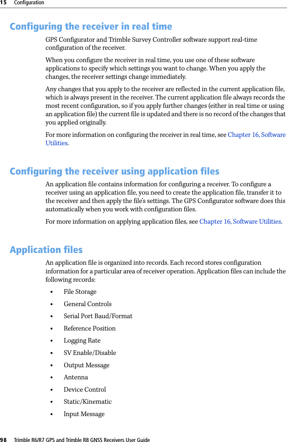 15     Configuration98     Trimble R6/R7 GPS and Trimble R8 GNSS Receivers User GuideTrimble R6 GPS and R8 GNSS Receiver Operation 15.1Configuring the receiver in real timeGPS Configurator and Trimble Survey Controller software support real-time configuration of the receiver.When you configure the receiver in real time, you use one of these software applications to specify which settings you want to change. When you apply the changes, the receiver settings change immediately.Any changes that you apply to the receiver are reflected in the current application file, which is always present in the receiver. The current application file always records the most recent configuration, so if you apply further changes (either in real time or using an application file) the current file is updated and there is no record of the changes that you applied originally.For more information on configuring the receiver in real time, see Chapter 16, Software Utilities.15.2Configuring the receiver using application filesAn application file contains information for configuring a receiver. To configure a receiver using an application file, you need to create the application file, transfer it to the receiver and then apply the file’s settings. The GPS Configurator software does this automatically when you work with configuration files.For more information on applying application files, see Chapter 16, Software Utilities.15.3Application filesAn application file is organized into records. Each record stores configuration information for a particular area of receiver operation. Application files can include the following records:•File Storage•General Controls•Serial Port Baud/Format•Reference Position•Logging Rate•SV Enable/Disable•Output Message•Antenna•Device Control•Static/Kinematic•Input Message
