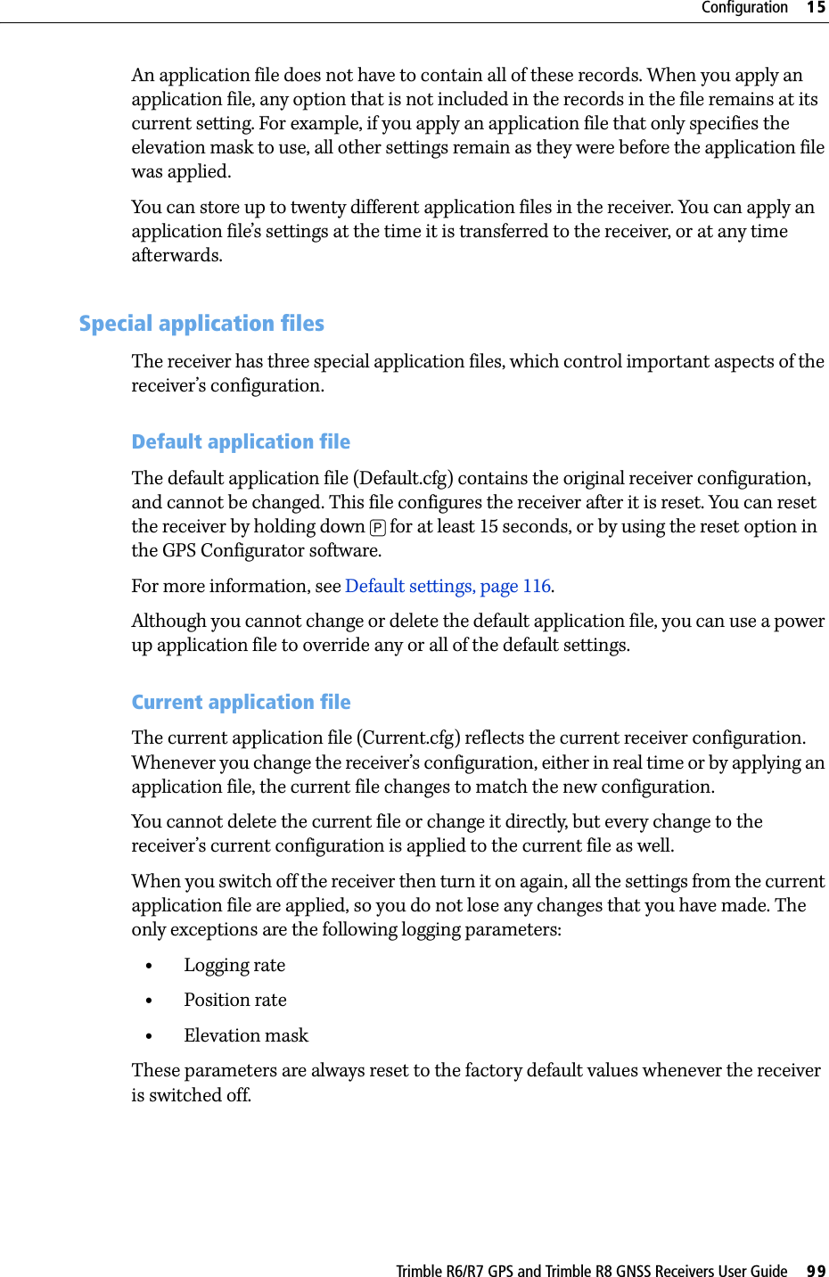 Trimble R6/R7 GPS and Trimble R8 GNSS Receivers User Guide     99Configuration     15Trimble R6 GPS and R8 GNSS Receiver Operation An application file does not have to contain all of these records. When you apply an application file, any option that is not included in the records in the file remains at its current setting. For example, if you apply an application file that only specifies the elevation mask to use, all other settings remain as they were before the application file was applied.You can store up to twenty different application files in the receiver. You can apply an application file’s settings at the time it is transferred to the receiver, or at any time afterwards.153.1 Special application filesThe receiver has three special application files, which control important aspects of the receiver’s configuration.Default application fileThe default application file (Default.cfg) contains the original receiver configuration, and cannot be changed. This file configures the receiver after it is reset. You can reset the receiver by holding down [P] for at least 15 seconds, or by using the reset option in the GPS Configurator software.For more information, see Default settings, page 116.Although you cannot change or delete the default application file, you can use a power up application file to override any or all of the default settings.Current application fileThe current application file (Current.cfg) reflects the current receiver configuration. Whenever you change the receiver’s configuration, either in real time or by applying an application file, the current file changes to match the new configuration.You cannot delete the current file or change it directly, but every change to the receiver’s current configuration is applied to the current file as well.When you switch off the receiver then turn it on again, all the settings from the current application file are applied, so you do not lose any changes that you have made. The only exceptions are the following logging parameters:•Logging rate•Position rate•Elevation maskThese parameters are always reset to the factory default values whenever the receiver is switched off.