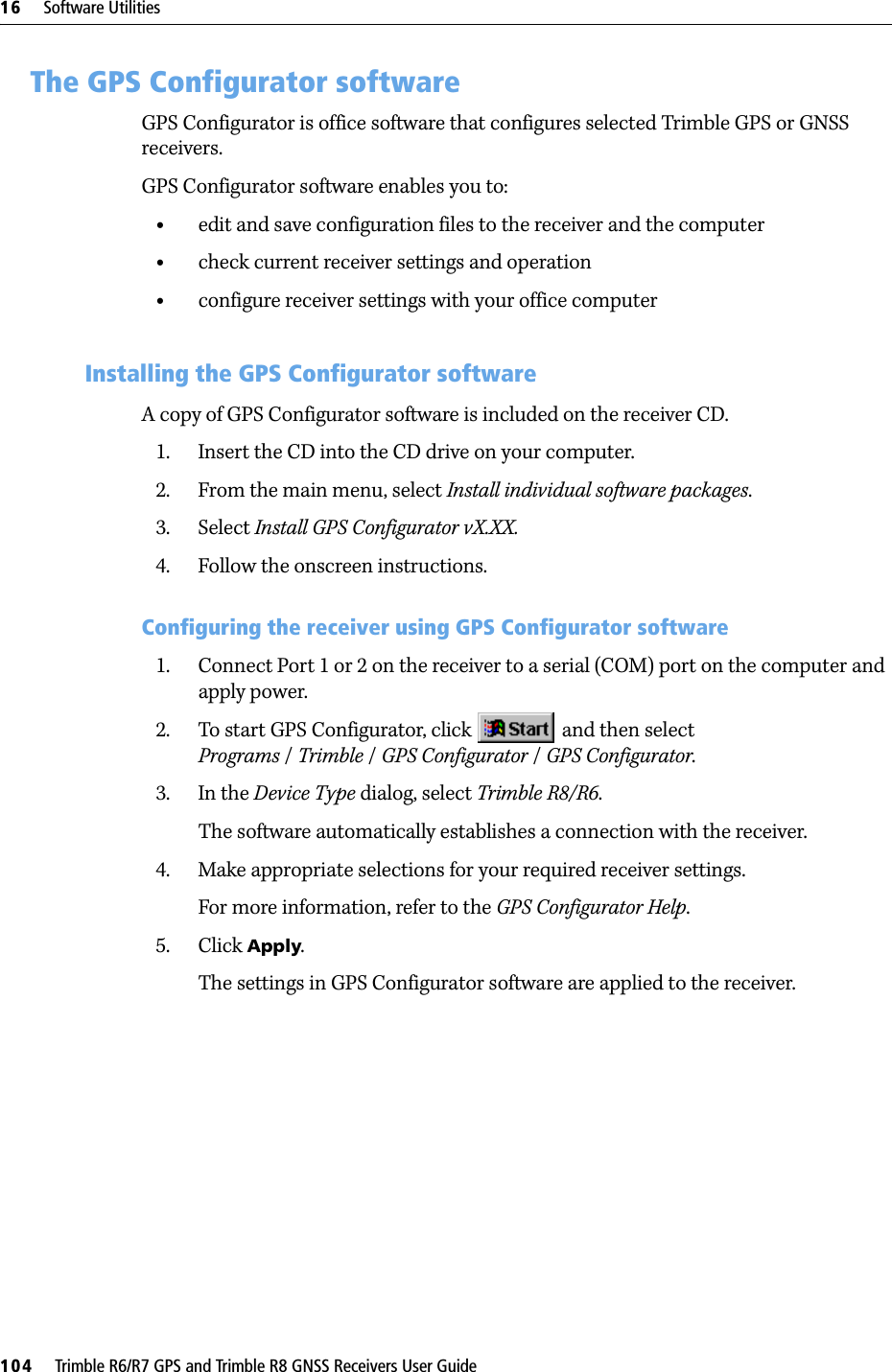 16     Software Utilities104     Trimble R6/R7 GPS and Trimble R8 GNSS Receivers User GuideTrimble R6 GPS and R8 GNSS Receiver Operation 16.1The GPS Configurator softwareGPS Configurator is office software that configures selected Trimble GPS or GNSS receivers.GPS Configurator software enables you to:•edit and save configuration files to the receiver and the computer•check current receiver settings and operation•configure receiver settings with your office computer161.1 Installing the GPS Configurator softwareA copy of GPS Configurator software is included on the receiver CD.1. Insert the CD into the CD drive on your computer.2. From the main menu, select Install individual software packages.3. Select Install GPS Configurator vX.XX.4. Follow the onscreen instructions.Configuring the receiver using GPS Configurator software 1. Connect Port 1 or 2 on the receiver to a serial (COM) port on the computer and apply power.2. To start GPS Configurator, click   and then select Programs /Trimble /GPS Configurator /GPS Configurator.3. In the Device Type dialog, select Trimble R8/R6. The software automatically establishes a connection with the receiver.4. Make appropriate selections for your required receiver settings.For more information, refer to the GPS Configurator Help.5. Click Apply.The settings in GPS Configurator software are applied to the receiver.