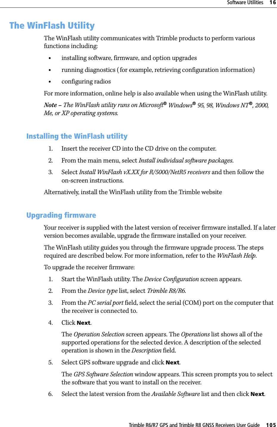 Trimble R6/R7 GPS and Trimble R8 GNSS Receivers User Guide     105Software Utilities     16Trimble R6 GPS and R8 GNSS Receiver Operation 16.1The WinFlash UtilityThe WinFlash utility communicates with Trimble products to perform various functions including:•installing software, firmware, and option upgrades•running diagnostics (for example, retrieving configuration information)•configuring radiosFor more information, online help is also available when using the WinFlash utility.Note – The WinFlash utility runs on Microsoft® Windows® 95, 98, Windows NT®, 2000, Me, or XP operating systems.161.1 Installing the WinFlash utility1. Insert the receiver CD into the CD drive on the computer.2. From the main menu, select Install individual software packages.3. Select Install WinFlash vX.XX for R/5000/NetR5 receivers and then follow the on-screen instructions.Alternatively, install the WinFlash utility from the Trimble website160.1 Upgrading firmwareYour receiver is supplied with the latest version of receiver firmware installed. If a later version becomes available, upgrade the firmware installed on your receiver.The WinFlash utility guides you through the firmware upgrade process. The steps required are described below. For more information, refer to the WinFlash Help.To upgrade the receiver firmware:1. Start the WinFlash utility. The Device Configuration screen appears.2. From the Device type list, select Trimble R8/R6. 3. From the PC serial port field, select the serial (COM) port on the computer that the receiver is connected to.4. Click Next.The Operation Selection screen appears. The Operations list shows all of the supported operations for the selected device. A description of the selected operation is shown in the Description field.5. Select GPS software upgrade and click Next.The GPS Software Selection window appears. This screen prompts you to select the software that you want to install on the receiver.6. Select the latest version from the Available Software list and then click Next.