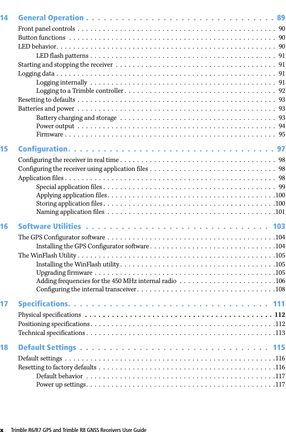 x     Trimble R6/R7 GPS and Trimble R8 GNSS Receivers User Guide14 General Operation .  .  .  .  .  .  .  .  .  .  .  .  .  .  .  .  .  .  .  .  .  .  .  .  .  .  .  .  .  .  .  .  89Front panel controls  .  .  .  .  .  .  .  .  .  .  .  .  .  .  .  .  .  .  .  .  .  .  .  .  .  .  .  .  .  .  .  .  .  .  .  .  .  .  .  .  .  .  .  .  .  .  .   90Button functions   .  .  .  .  .  .  .  .  .  .  .  .  .  .  .  .  .  .  .  .  .  .  .  .  .  .  .  .  .  .  .  .  .  .  .  .  .  .  .  .  .  .  .  .  .  .  .  .  .   90LED behavior.  .  .  .  .  .  .  .  .  .  .  .  .  .  .  .  .  .  .  .  .  .  .  .  .  .  .  .  .  .  .  .  .  .  .  .  .  .  .  .  .  .  .  .  .  .  .  .  .  .  .  .   90LED flash patterns .  .  .  .  .  .  .  .  .  .  .  .  .  .  .  .  .  .  .  .  .  .  .  .  .  .  .  .  .  .  .  .  .  .  .  .  .  .  .  .  .  .  .  .   91Starting and stopping the receiver  .  .  .  .  .  .  .  .  .  .  .  .  .  .  .  .  .  .  .  .  .  .  .  .  .  .  .  .  .  .  .  .  .  .  .  .  .  .   91Logging data .  .  .  .  .  .  .  .  .  .  .  .  .  .  .  .  .  .  .  .  .  .  .  .  .  .  .  .  .  .  .  .  .  .  .  .  .  .  .  .  .  .  .  .  .  .  .  .  .  .  .  .   91Logging internally  .  .  .  .  .  .  .  .  .  .  .  .  .  .  .  .  .  .  .  .  .  .  .  .  .  .  .  .  .  .  .  .  .  .  .  .  .  .  .  .  .  .  .  .   91Logging to a Trimble controller .  .  .  .  .  .  .  .  .  .  .  .  .  .  .  .  .  .  .  .  .  .  .  .  .  .  .  .  .  .  .  .  .  .  .  .   92Resetting to defaults  .  .  .  .  .  .  .  .  .  .  .  .  .  .  .  .  .  .  .  .  .  .  .  .  .  .  .  .  .  .  .  .  .  .  .  .  .  .  .  .  .  .  .  .  .  .  .   93Batteries and power  .  .  .  .  .  .  .  .  .  .  .  .  .  .  .  .  .  .  .  .  .  .  .  .  .  .  .  .  .  .  .  .  .  .  .  .  .  .  .  .  .  .  .  .  .  .  .   93Battery charging and storage  .  .  .  .  .  .  .  .  .  .  .  .  .  .  .  .  .  .  .  .  .  .  .  .  .  .  .  .  .  .  .  .  .  .  .  .  .   93Power output  .  .  .  .  .  .  .  .  .  .  .  .  .  .  .  .  .  .  .  .  .  .  .  .  .  .  .  .  .  .  .  .  .  .  .  .  .  .  .  .  .  .  .  .  .  .  .   94Firmware .  .  .  .  .  .  .  .  .  .  .  .  .  .  .  .  .  .  .  .  .  .  .  .  .  .  .  .  .  .  .  .  .  .  .  .  .  .  .  .  .  .  .  .  .  .  .  .  .  .   9515 Configuration.  .  .  .  .  .  .  .  .  .  .  .  .  .  .  .  .  .  .  .  .  .  .  .  .  .  .  .  .  .  .  .  .  .  .  97Configuring the receiver in real time .  .  .  .  .  .  .  .  .  .  .  .  .  .  .  .  .  .  .  .  .  .  .  .  .  .  .  .  .  .  .  .  .  .  .  .  .   98Configuring the receiver using application files  .  .  .  .  .  .  .  .  .  .  .  .  .  .  .  .  .  .  .  .  .  .  .  .  .  .  .  .  .  .   98Application files .  .  .  .  .  .  .  .  .  .  .  .  .  .  .  .  .  .  .  .  .  .  .  .  .  .  .  .  .  .  .  .  .  .  .  .  .  .  .  .  .  .  .  .  .  .  .  .  .  .   98Special application files .  .  .  .  .  .  .  .  .  .  .  .  .  .  .  .  .  .  .  .  .  .  .  .  .  .  .  .  .  .  .  .  .  .  .  .  .  .  .  .  .   99Applying application files.  .  .  .  .  .  .  .  .  .  .  .  .  .  .  .  .  .  .  .  .  .  .  .  .  .  .  .  .  .  .  .  .  .  .  .  .  .  .  .100Storing application files .  .  .  .  .  .  .  .  .  .  .  .  .  .  .  .  .  .  .  .  .  .  .  .  .  .  .  .  .  .  .  .  .  .  .  .  .  .  .  .  .100Naming application files  .  .  .  .  .  .  .  .  .  .  .  .  .  .  .  .  .  .  .  .  .  .  .  .  .  .  .  .  .  .  .  .  .  .  .  .  .  .  .  .10116 Software Utilities   .  .  .  .  .  .  .  .  .  .  .  .  .  .  .  .  .  .  .  .  .  .  .  .  .  .  .  .  .  .  .   103The GPS Configurator software  .  .  .  .  .  .  .  .  .  .  .  .  .  .  .  .  .  .  .  .  .  .  .  .  .  .  .  .  .  .  .  .  .  .  .  .  .  .  .  .104Installing the GPS Configurator software .  .  .  .  .  .  .  .  .  .  .  .  .  .  .  .  .  .  .  .  .  .  .  .  .  .  .  .  .  .104The WinFlash Utility .  .  .  .  .  .  .  .  .  .  .  .  .  .  .  .  .  .  .  .  .  .  .  .  .  .  .  .  .  .  .  .  .  .  .  .  .  .  .  .  .  .  .  .  .  .  .105Installing the WinFlash utility .  .  .  .  .  .  .  .  .  .  .  .  .  .  .  .  .  .  .  .  .  .  .  .  .  .  .  .  .  .  .  .  .  .  .  .  .105Upgrading firmware .  .  .  .  .  .  .  .  .  .  .  .  .  .  .  .  .  .  .  .  .  .  .  .  .  .  .  .  .  .  .  .  .  .  .  .  .  .  .  .  .  .  .105Adding frequencies for the 450 MHz internal radio  .  .  .  .  .  .  .  .  .  .  .  .  .  .  .  .  .  .  .  .  .  .  .106Configuring the internal transceiver .  .  .  .  .  .  .  .  .  .  .  .  .  .  .  .  .  .  .  .  .  .  .  .  .  .  .  .  .  .  .  .  .10817 Specifications.  .  .  .  .  .  .  .  .  .  .  .  .  .  .  .  .  .  .  .  .  .  .  .  .  .  .  .  .  .  .  .  .  .   111Physical specifications   .  .  .  .  .  .  .  .  .  .  .  .  .  .  .  .  .  .  .  .  .  .  .  .  .  .  .  .  .  .  .  .  .  .  .  .  .  .  .  .  .  .  112Positioning specifications .  .  .  .  .  .  .  .  .  .  .  .  .  .  .  .  .  .  .  .  .  .  .  .  .  .  .  .  .  .  .  .  .  .  .  .  .  .  .  .  .  .  .  .112Technical specifications .  .  .  .  .  .  .  .  .  .  .  .  .  .  .  .  .  .  .  .  .  .  .  .  .  .  .  .  .  .  .  .  .  .  .  .  .  .  .  .  .  .  .  .  .11318 Default Settings  .  .  .  .  .  .  .  .  .  .  .  .  .  .  .  .  .  .  .  .  .  .  .  .  .  .  .  .  .  .  .  .   115Default settings  .  .  .  .  .  .  .  .  .  .  .  .  .  .  .  .  .  .  .  .  .  .  .  .  .  .  .  .  .  .  .  .  .  .  .  .  .  .  .  .  .  .  .  .  .  .  .  .  .  .116Resetting to factory defaults  .  .  .  .  .  .  .  .  .  .  .  .  .  .  .  .  .  .  .  .  .  .  .  .  .  .  .  .  .  .  .  .  .  .  .  .  .  .  .  .  .  .116Default behavior  .  .  .  .  .  .  .  .  .  .  .  .  .  .  .  .  .  .  .  .  .  .  .  .  .  .  .  .  .  .  .  .  .  .  .  .  .  .  .  .  .  .  .  .  .117Power up settings.  .  .  .  .  .  .  .  .  .  .  .  .  .  .  .  .  .  .  .  .  .  .  .  .  .  .  .  .  .  .  .  .  .  .  .  .  .  .  .  .  .  .  .  .117