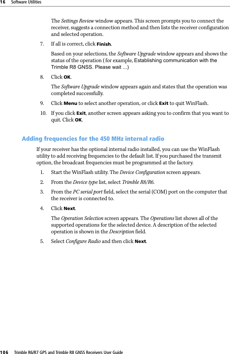 16     Software Utilities106     Trimble R6/R7 GPS and Trimble R8 GNSS Receivers User GuideTrimble R6 GPS and R8 GNSS Receiver Operation The Settings Review window appears. This screen prompts you to connect the receiver, suggests a connection method and then lists the receiver configuration and selected operation.7. If all is correct, click Finish.Based on your selections, the Software Upgrade window appears and shows the status of the operation ( for example, Establishing communication with the Trimble R8 GNSS. Please wait ...)8. Click OK.The Software Upgrade window appears again and states that the operation was completed successfully.9. Click Menu to select another operation, or click Exit to quit WinFlash.10. If you click Exit, another screen appears asking you to confirm that you want to quit. Click OK.160.1 Adding frequencies for the 450 MHz internal radioIf your receiver has the optional internal radio installed, you can use the WinFlash utility to add receiving frequencies to the default list. If you purchased the transmit option, the broadcast frequencies must be programmed at the factory. 1. Start the WinFlash utility. The Device Configuration screen appears.2. From the Device type list, select Trimble R8/R6.3. From the PC serial port field, select the serial (COM) port on the computer that the receiver is connected to.4. Click Next.The Operation Selection screen appears. The Operations list shows all of the supported operations for the selected device. A description of the selected operation is shown in the Description field.5. Select Configure Radio and then click Next.