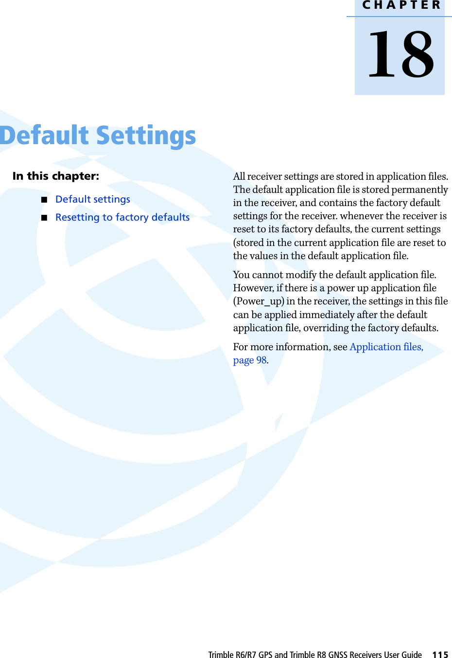 CHAPTER18Trimble R6/R7 GPS and Trimble R8 GNSS Receivers User Guide     115Default Settings 18In this chapter:QDefault settingsQResetting to factory defaultsAll receiver settings are stored in application files. The default application file is stored permanently in the receiver, and contains the factory default settings for the receiver. whenever the receiver is reset to its factory defaults, the current settings (stored in the current application file are reset to the values in the default application file.You cannot modify the default application file. However, if there is a power up application file (Power_up) in the receiver, the settings in this file can be applied immediately after the default application file, overriding the factory defaults.For more information, see Application files, page 98.