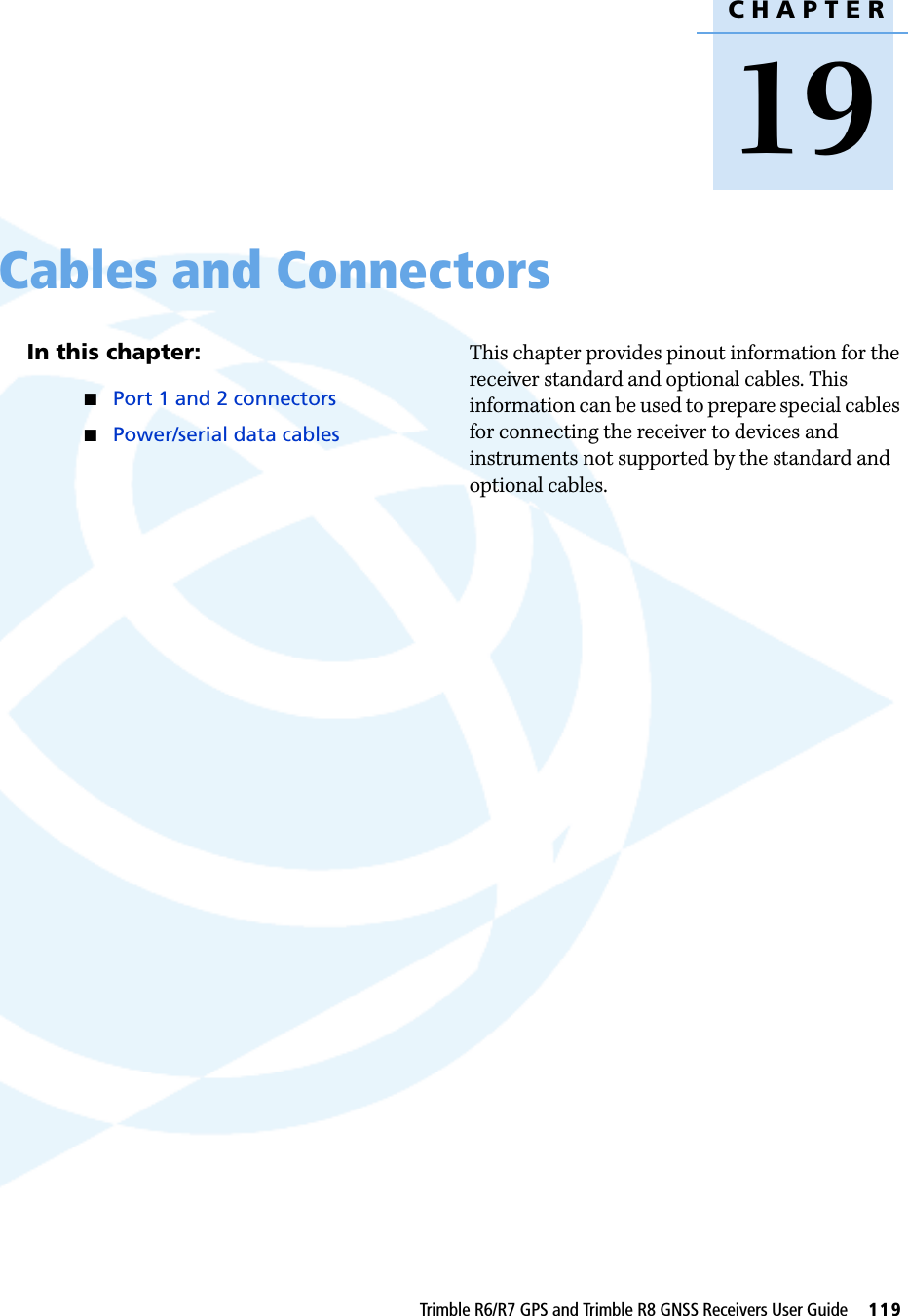 CHAPTER19Trimble R6/R7 GPS and Trimble R8 GNSS Receivers User Guide     119Cables and Connectors 19In this chapter:QPort 1 and 2 connectorsQPower/serial data cablesThis chapter provides pinout information for the receiver standard and optional cables. This information can be used to prepare special cables for connecting the receiver to devices and instruments not supported by the standard and optional cables.