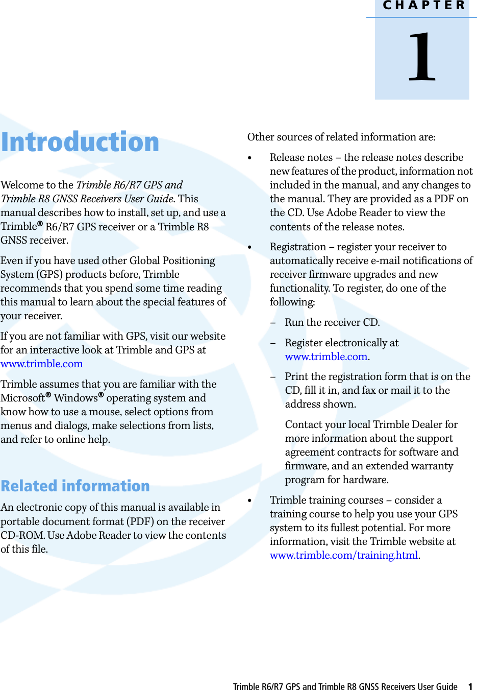 CHAPTER1Trimble R6/R7 GPS and Trimble R8 GNSS Receivers User Guide     1Introduction 1Welcome to the Trimble R6/R7 GPS and Trimble R8 GNSS Receivers User Guide. This manual describes how to install, set up, and use a Trimble® R6/R7 GPS receiver or a Trimble R8 GNSS receiver.Even if you have used other Global Positioning System (GPS) products before, Trimble recommends that you spend some time reading this manual to learn about the special features of your receiver. If you are not familiar with GPS, visit our website for an interactive look at Trimble and GPS at www.trimble.comTrimble assumes that you are familiar with the Microsoft® Windows® operating system and know how to use a mouse, select options from menus and dialogs, make selections from lists, and refer to online help.Related informationAn electronic copy of this manual is available in portable document format (PDF) on the receiver CD-ROM. Use Adobe Reader to view the contents of this file.Other sources of related information are:•Release notes – the release notes describe new features of the product, information not included in the manual, and any changes to the manual. They are provided as a PDF on the CD. Use Adobe Reader to view the contents of the release notes. •Registration – register your receiver to automatically receive e-mail notifications of receiver firmware upgrades and new functionality. To register, do one of the following:– Run the receiver CD.– Register electronically at www.trimble.com.– Print the registration form that is on the CD, fill it in, and fax or mail it to the address shown.Contact your local Trimble Dealer for more information about the support agreement contracts for software and firmware, and an extended warranty program for hardware.•Trimble training courses – consider a training course to help you use your GPS system to its fullest potential. For more information, visit the Trimble website at www.trimble.com/training.html.