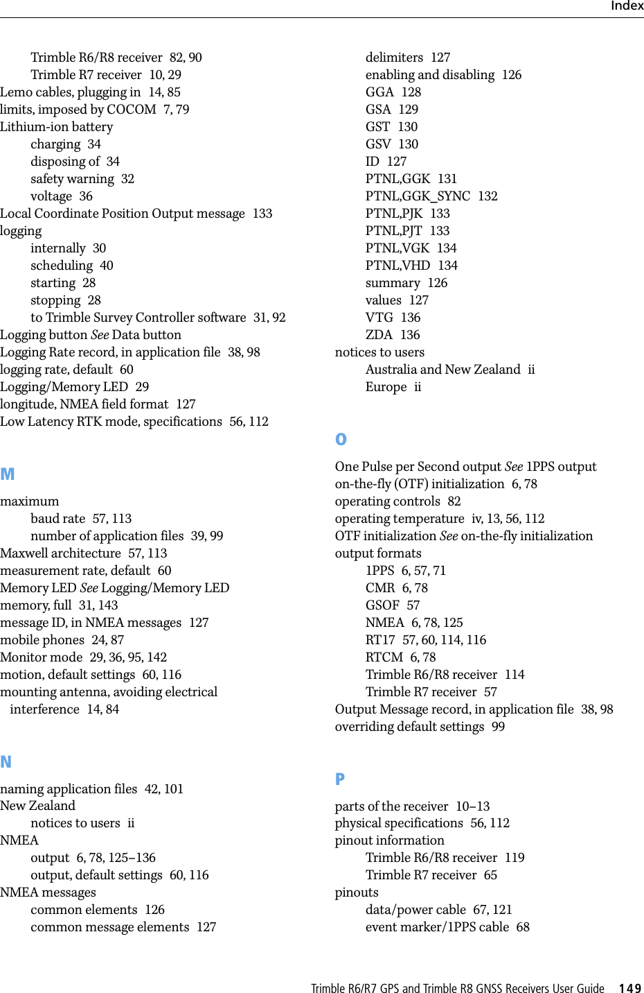 TrimbleR6/R7GPSandTrimbleR8GNSSReceiversUserGuide     149IndexTrimble R6/R8 receiver 82, 90Trimble R7 receiver 10, 29Lemo cables, plugging in 14, 85limits, imposed by COCOM 7, 79Lithium-ion batterycharging 34disposing of 34safety warning 32voltage 36Local Coordinate Position Output message 133logginginternally 30scheduling 40starting 28stopping 28to Trimble Survey Controller software 31, 92Logging button See Data buttonLogging Rate record, in application file 38, 98logging rate, default 60Logging/Memory LED 29longitude, NMEA field format 127Low Latency RTK mode, specifications 56, 112Mmaximumbaud rate 57, 113number of application files 39, 99Maxwell architecture 57, 113measurement rate, default 60Memory LED See Logging/Memory LEDmemory, full 31, 143message ID, in NMEA messages 127mobile phones 24, 87Monitor mode 29, 36, 95, 142motion, default settings 60, 116mounting antenna, avoiding electrical interference 14, 84Nnaming application files 42, 101New Zealandnotices to users iiNMEAoutput 6, 78, 125–136output, default settings 60, 116NMEA messagescommon elements 126common message elements 127delimiters 127enabling and disabling 126GGA 128GSA 129GST 130GSV 130ID 127PTNL,GGK 131PTNL,GGK_SYNC 132PTNL,PJK 133PTNL,PJT 133PTNL,VGK 134PTNL,VHD 134summary 126values 127VTG 136ZDA 136notices to usersAustralia and New Zealand iiEurope iiOOne Pulse per Second output See 1PPS outputon-the-fly (OTF) initialization 6, 78operating controls 82operating temperature iv, 13, 56, 112OTF initialization See on-the-fly initializationoutput formats1PPS 6, 57, 71CMR 6, 78GSOF 57NMEA 6, 78, 125RT17 57, 60, 114, 116RTCM 6, 78Trimble R6/R8 receiver 114Trimble R7 receiver 57Output Message record, in application file 38, 98overriding default settings 99Pparts of the receiver 10–13physical specifications 56, 112pinout informationTrimble R6/R8 receiver 119Trimble R7 receiver 65pinoutsdata/power cable 67, 121event marker/1PPS cable 68