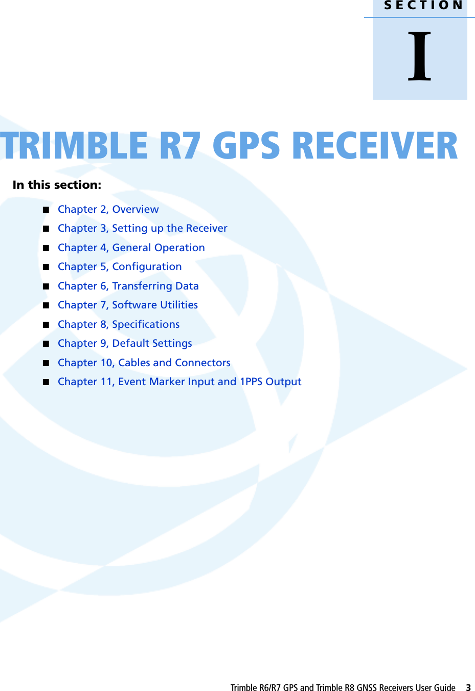 SECTIONITrimble R6/R7 GPS and Trimble R8 GNSS Receivers User Guide     3ITRIMBLE R7 GPS RECEIVERIn this section:QChapter 2, OverviewQChapter 3, Setting up the ReceiverQChapter 4, General OperationQChapter 5, ConfigurationQChapter 6, Transferring DataQChapter 7, Software UtilitiesQChapter 8, SpecificationsQChapter 9, Default SettingsQChapter 10, Cables and ConnectorsQChapter 11, Event Marker Input and 1PPS Output