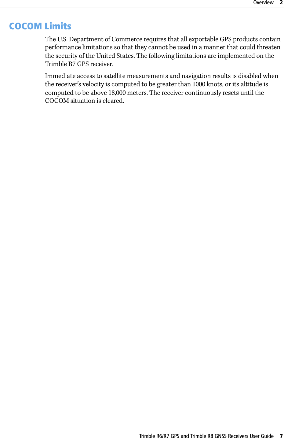 Trimble R6/R7 GPS and Trimble R8 GNSS Receivers User Guide     7Overview     2Trimble R7 GPS Receiver Operation 2.3 COCOM LimitsThe U.S. Department of Commerce requires that all exportable GPS products contain performance limitations so that they cannot be used in a manner that could threaten the security of the United States. The following limitations are implemented on the Trimble R7 GPS receiver.Immediate access to satellite measurements and navigation results is disabled when the receiver’s velocity is computed to be greater than 1000 knots, or its altitude is computed to be above 18,000 meters. The receiver continuously resets until the COCOM situation is cleared.