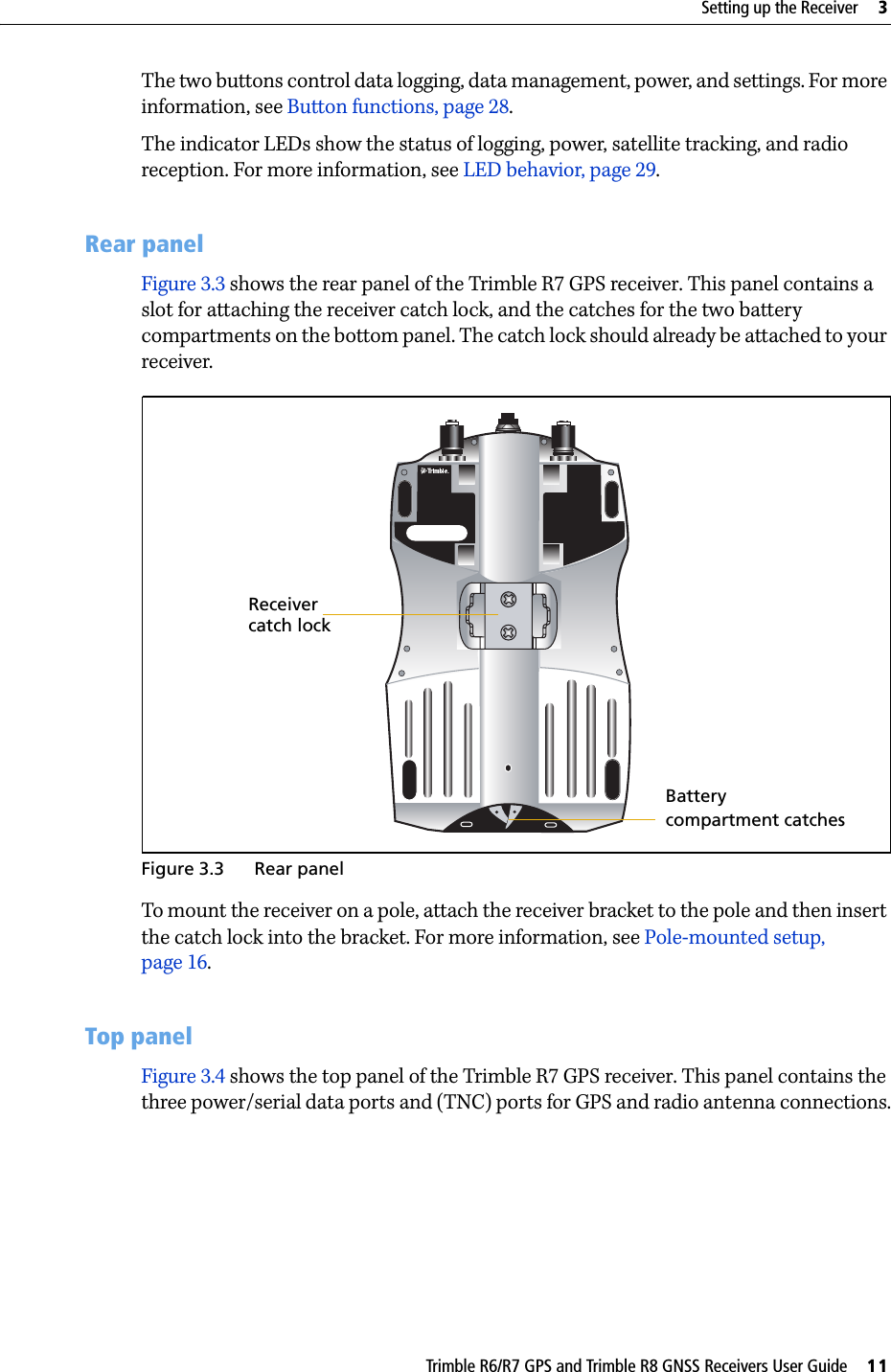 Trimble R6/R7 GPS and Trimble R8 GNSS Receivers User Guide     11Setting up the Receiver     3Trimble R7 GPS Receiver Operation The two buttons control data logging, data management, power, and settings. For more information, see Button functions, page 28.The indicator LEDs show the status of logging, power, satellite tracking, and radio reception. For more information, see LED behavior, page 29.31.2 Rear panelFigure 3.3 shows the rear panel of the Trimble R7 GPS receiver. This panel contains a slot for attaching the receiver catch lock, and the catches for the two battery compartments on the bottom panel. The catch lock should already be attached to your receiver.Figure 3.3 Rear panelTo mount the receiver on a pole, attach the receiver bracket to the pole and then insert the catch lock into the bracket. For more information, see Pole-mounted setup, page 16.31.3 Top panelFigure 3.4 shows the top panel of the Trimble R7 GPS receiver. This panel contains the three power/serial data ports and (TNC) ports for GPS and radio antenna connections.compartment catches Receiver catch lockBattery 