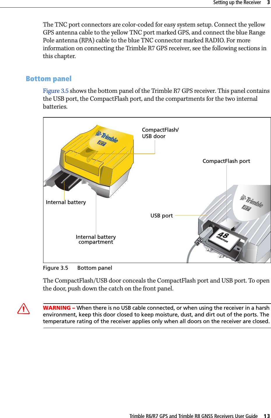 Trimble R6/R7 GPS and Trimble R8 GNSS Receivers User Guide     13Setting up the Receiver     3Trimble R7 GPS Receiver Operation The TNC port connectors are color-coded for easy system setup. Connect the yellow GPS antenna cable to the yellow TNC port marked GPS, and connect the blue Range Pole antenna (RPA) cable to the blue TNC connector marked RADIO. For more information on connecting the Trimble R7 GPS receiver, see the following sections in this chapter.31.4 Bottom panelFigure 3.5 shows the bottom panel of the Trimble R7 GPS receiver. This panel contains the USB port, the CompactFlash port, and the compartments for the two internal batteries.Figure 3.5 Bottom panel The CompactFlash/USB door conceals the CompactFlash port and USB port. To open the door, push down the catch on the front panel.CWARNING – When there is no USB cable connected, or when using the receiver in a harsh environment, keep this door closed to keep moisture, dust, and dirt out of the ports. The temperature rating of the receiver applies only when all doors on the receiver are closed.CompactFlash portUSB portInternal batterycompartmentInternal batteryCompactFlash/ USB door