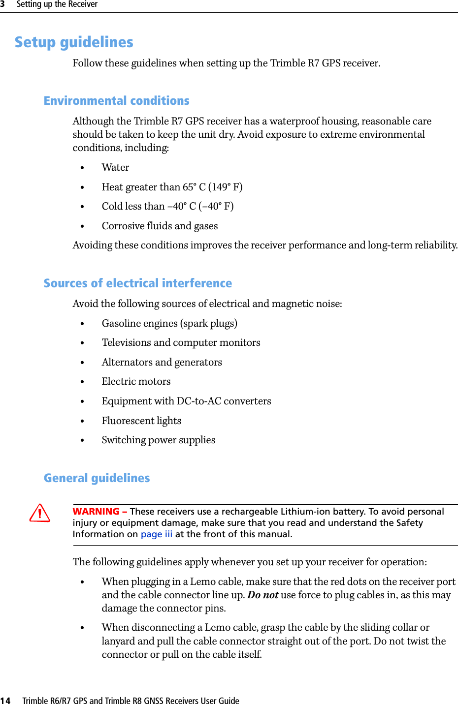 3     Setting up the Receiver14     Trimble R6/R7 GPS and Trimble R8 GNSS Receivers User GuideTrimble R7 GPS Receiver Operation 3.2 Setup guidelines Follow these guidelines when setting up the Trimble R7 GPS receiver.32.1 Environmental conditions Although the Trimble R7 GPS receiver has a waterproof housing, reasonable care should be taken to keep the unit dry. Avoid exposure to extreme environmental conditions, including:•Water•Heat greater than 65° C (149° F)•Cold less than –40° C (–40° F)•Corrosive fluids and gasesAvoiding these conditions improves the receiver performance and long-term reliability.32.2 Sources of electrical interference Avoid the following sources of electrical and magnetic noise:•Gasoline engines (spark plugs)•Televisions and computer monitors•Alternators and generators•Electric motors•Equipment with DC-to-AC converters•Fluorescent lights•Switching power supplies32.3 General guidelinesCWARNING – These receivers use a rechargeable Lithium-ion battery. To avoid personal injury or equipment damage, make sure that you read and understand the Safety Information on page iii at the front of this manual.The following guidelines apply whenever you set up your receiver for operation:•When plugging in a Lemo cable, make sure that the red dots on the receiver port and the cable connector line up. Do not use force to plug cables in, as this may damage the connector pins.•When disconnecting a Lemo cable, grasp the cable by the sliding collar or lanyard and pull the cable connector straight out of the port. Do not twist the connector or pull on the cable itself.