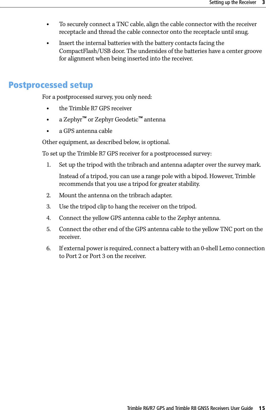 Trimble R6/R7 GPS and Trimble R8 GNSS Receivers User Guide     15Setting up the Receiver     3Trimble R7 GPS Receiver Operation •To securely connect a TNC cable, align the cable connector with the receiver receptacle and thread the cable connector onto the receptacle until snug.•Insert the internal batteries with the battery contacts facing the CompactFlash/USB door. The undersides of the batteries have a center groove for alignment when being inserted into the receiver. 3.3 Postprocessed setupFor a postprocessed survey, you only need:•the Trimble R7 GPS receiver•a Zephyr™ or Zephyr Geodetic™ antenna•a GPS antenna cableOther equipment, as described below, is optional.To set up the Trimble R7 GPS receiver for a postprocessed survey:1. Set up the tripod with the tribrach and antenna adapter over the survey mark.Instead of a tripod, you can use a range pole with a bipod. However, Trimble recommends that you use a tripod for greater stability.2. Mount the antenna on the tribrach adapter.3. Use the tripod clip to hang the receiver on the tripod.4. Connect the yellow GPS antenna cable to the Zephyr antenna.5. Connect the other end of the GPS antenna cable to the yellow TNC port on the receiver.6. If external power is required, connect a battery with an 0-shell Lemo connection to Port 2 or Port 3 on the receiver.