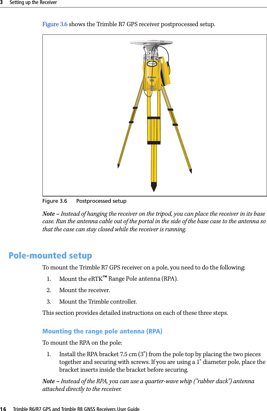 3     Setting up the Receiver16     Trimble R6/R7 GPS and Trimble R8 GNSS Receivers User GuideTrimble R7 GPS Receiver Operation Figure 3.6 shows the Trimble R7 GPS receiver postprocessed setup. Figure 3.6 Postprocessed setupNote – Instead of hanging the receiver on the tripod, you can place the receiver in its base case. Run the antenna cable out of the portal in the side of the base case to the antenna so that the case can stay closed while the receiver is running.3.1 Pole-mounted setupTo mount the Trimble R7 GPS receiver on a pole, you need to do the following:1. Mount the eRTK™ Range Pole antenna (RPA).2. Mount the receiver.3. Mount the Trimble controller.This section provides detailed instructions on each of these three steps.Mounting the range pole antenna (RPA)To mount the RPA on the pole:1. Install the RPA bracket 7.5 cm (3&quot;) from the pole top by placing the two pieces together and securing with screws. If you are using a 1&quot; diameter pole, place the bracket inserts inside the bracket before securing.Note – Instead of the RPA, you can use a quarter-wave whip (“rubber duck”) antenna attached directly to the receiver.