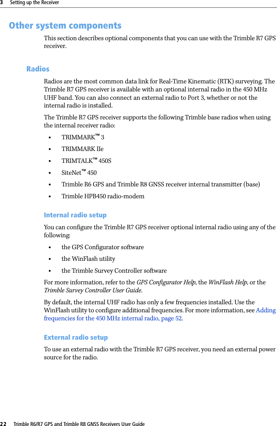 3     Setting up the Receiver22     Trimble R6/R7 GPS and Trimble R8 GNSS Receivers User GuideTrimble R7 GPS Receiver Operation 3.1 Other system componentsThis section describes optional components that you can use with the Trimble R7 GPS receiver.31.1 RadiosRadios are the most common data link for Real-Time Kinematic (RTK) surveying. The Trimble R7 GPS receiver is available with an optional internal radio in the 450 MHz UHF band. You can also connect an external radio to Port 3, whether or not the internal radio is installed. The Trimble R7 GPS receiver supports the following Trimble base radios when using the internal receiver radio:•TRIMMARK™ 3•TRIMMARK IIe•TRIMTALK™ 450S•SiteNet™ 450•Trimble R6 GPS and Trimble R8 GNSS receiver internal transmitter (base)•Trimble HPB450 radio-modemInternal radio setupYou can configure the Trimble R7 GPS receiver optional internal radio using any of the following:•the GPS Configurator software•the WinFlash utility•the Trimble Survey Controller softwareFor more information, refer to the GPS Configurator Help, the WinFlash Help, or the Trimble Survey Controller User Guide.By default, the internal UHF radio has only a few frequencies installed. Use the WinFlash utility to configure additional frequencies. For more information, see Adding frequencies for the 450 MHz internal radio, page 52.External radio setupTo use an external radio with the Trimble R7 GPS receiver, you need an external power source for the radio.