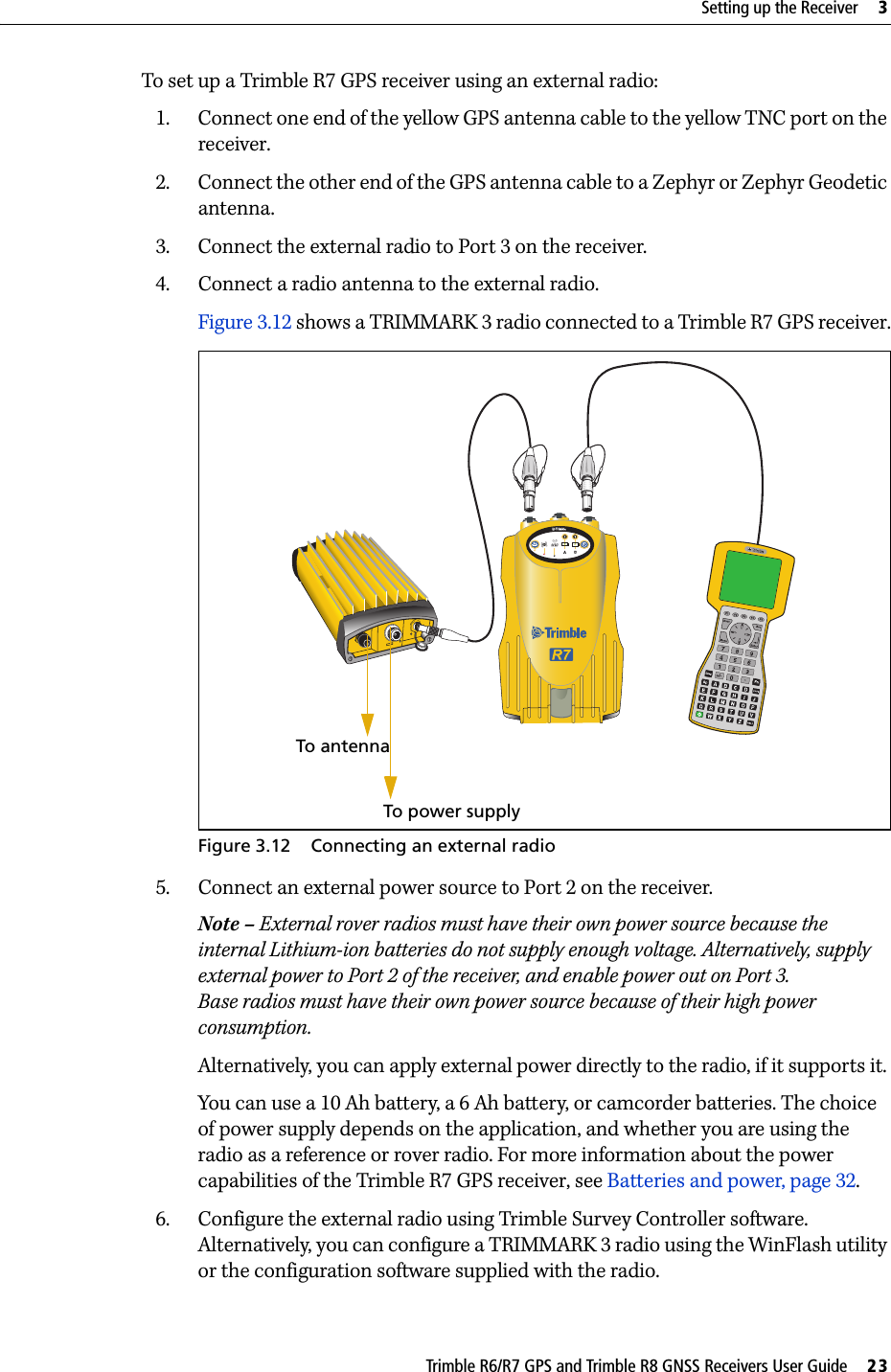 Trimble R6/R7 GPS and Trimble R8 GNSS Receivers User Guide     23Setting up the Receiver     3Trimble R7 GPS Receiver Operation To set up a Trimble R7 GPS receiver using an external radio:1. Connect one end of the yellow GPS antenna cable to the yellow TNC port on the receiver.2. Connect the other end of the GPS antenna cable to a Zephyr or Zephyr Geodetic antenna.3. Connect the external radio to Port 3 on the receiver.4. Connect a radio antenna to the external radio.Figure 3.12 shows a TRIMMARK 3 radio connected to a Trimble R7 GPS receiver.Figure 3.12 Connecting an external radio5. Connect an external power source to Port 2 on the receiver.Note – External rover radios must have their own power source because the internal Lithium-ion batteries do not supply enough voltage. Alternatively, supply external power to Port 2 of the receiver, and enable power out on Port 3. Base radios must have their own power source because of their high power consumption. Alternatively, you can apply external power directly to the radio, if it supports it.You can use a 10 Ah battery, a 6 Ah battery, or camcorder batteries. The choice of power supply depends on the application, and whether you are using the radio as a reference or rover radio. For more information about the power capabilities of the Trimble R7 GPS receiver, see Batteries and power, page 32.6. Configure the external radio using Trimble Survey Controller software. Alternatively, you can configure a TRIMMARK 3 radio using the WinFlash utility or the configuration software supplied with the radio. To antenna To power supply