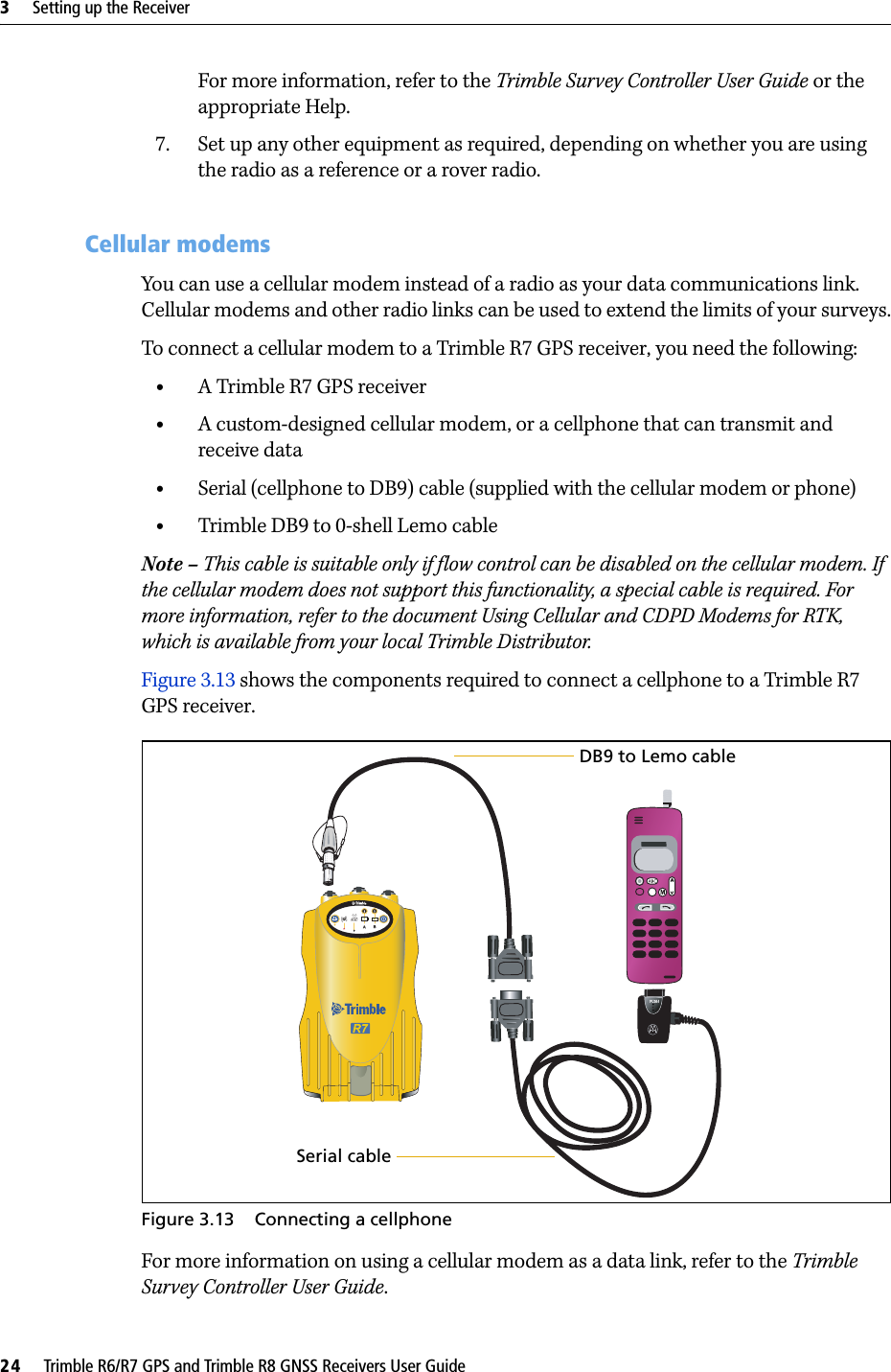 3     Setting up the Receiver24     Trimble R6/R7 GPS and Trimble R8 GNSS Receivers User GuideTrimble R7 GPS Receiver Operation For more information, refer to the Trimble Survey Controller User Guide or the appropriate Help.7. Set up any other equipment as required, depending on whether you are using the radio as a reference or a rover radio.30.1 Cellular modemsYou can use a cellular modem instead of a radio as your data communications link. Cellular modems and other radio links can be used to extend the limits of your surveys.To connect a cellular modem to a Trimble R7 GPS receiver, you need the following:•A Trimble R7 GPS receiver•A custom-designed cellular modem, or a cellphone that can transmit and receive data•Serial (cellphone to DB9) cable (supplied with the cellular modem or phone)•Trimble DB9 to 0-shell Lemo cable Note – This cable is suitable only if flow control can be disabled on the cellular modem. If the cellular modem does not support this functionality, a special cable is required. For more information, refer to the document Using Cellular and CDPD Modems for RTK, which is available from your local Trimble Distributor.Figure 3.13 shows the components required to connect a cellphone to a Trimble R7 GPS receiver.Figure 3.13 Connecting a cellphoneFor more information on using a cellular modem as a data link, refer to the Trimble Survey Controller User Guide.Serial cableDB9 to Lemo cable