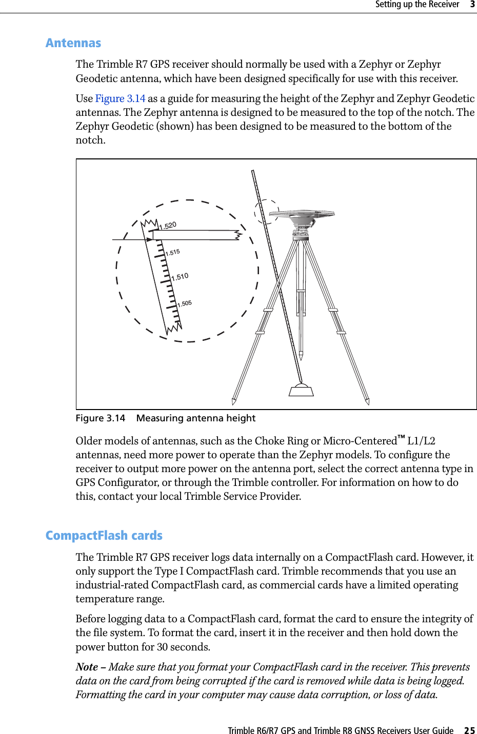 Trimble R6/R7 GPS and Trimble R8 GNSS Receivers User Guide     25Setting up the Receiver     3Trimble R7 GPS Receiver Operation 30.2 AntennasThe Trimble R7 GPS receiver should normally be used with a Zephyr or Zephyr Geodetic antenna, which have been designed specifically for use with this receiver. Use Figure 3.14 as a guide for measuring the height of the Zephyr and Zephyr Geodetic antennas. The Zephyr antenna is designed to be measured to the top of the notch. The Zephyr Geodetic (shown) has been designed to be measured to the bottom of the notch. Figure 3.14 Measuring antenna heightOlder models of antennas, such as the Choke Ring or Micro-Centered™ L1/L2 antennas, need more power to operate than the Zephyr models. To configure the receiver to output more power on the antenna port, select the correct antenna type in GPS Configurator, or through the Trimble controller. For information on how to do this, contact your local Trimble Service Provider.30.3 CompactFlash cardsThe Trimble R7 GPS receiver logs data internally on a CompactFlash card. However, it only support the Type I CompactFlash card. Trimble recommends that you use an industrial-rated CompactFlash card, as commercial cards have a limited operating temperature range.Before logging data to a CompactFlash card, format the card to ensure the integrity of the file system. To format the card, insert it in the receiver and then hold down the power button for 30 seconds. Note – Make sure that you format your CompactFlash card in the receiver. This prevents data on the card from being corrupted if the card is removed while data is being logged. Formatting the card in your computer may cause data corruption, or loss of data.1.5201.5101.5151.505