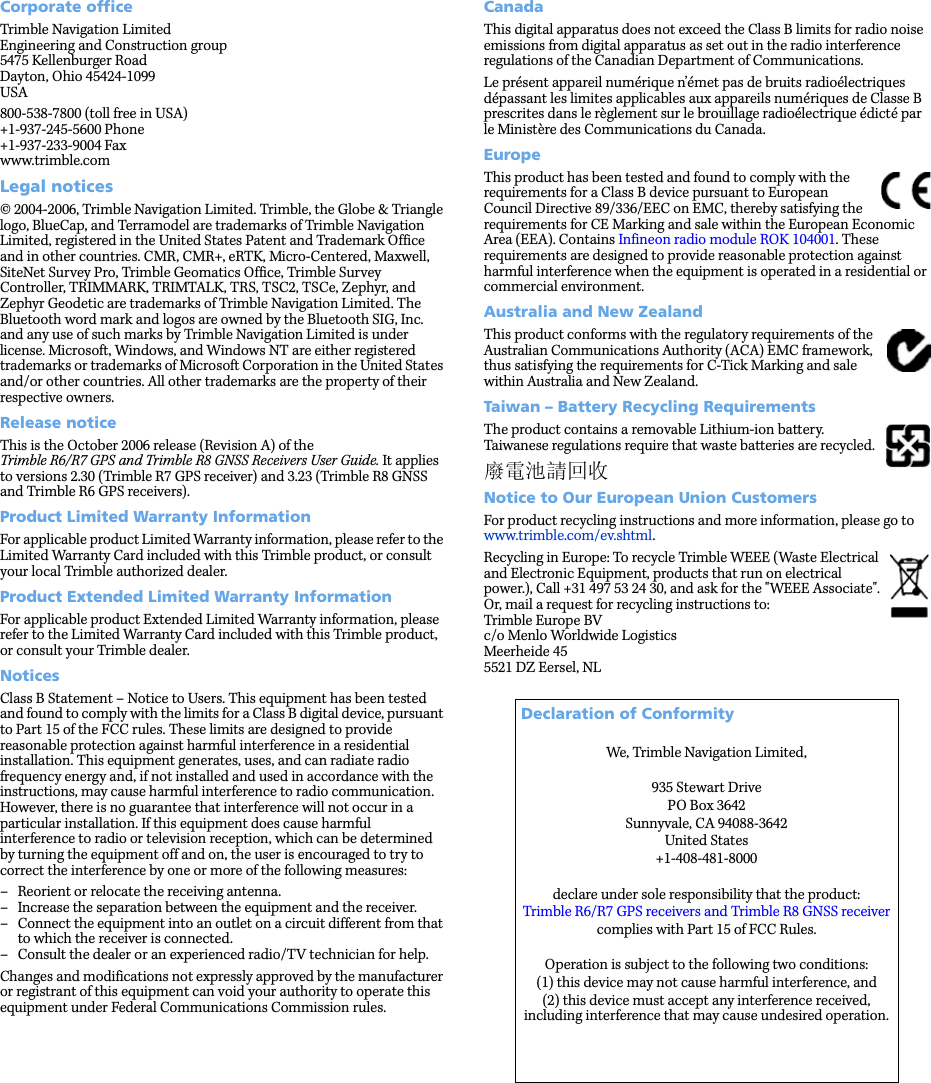 Corporate officeTrimble Navigation LimitedEngineering and Construction group5475 Kellenburger RoadDayton, Ohio 45424-1099USA800-538-7800 (toll free in USA)+1-937-245-5600 Phone+1-937-233-9004 Faxwww.trimble.comLegal notices© 2004-2006, Trimble Navigation Limited. Trimble, the Globe &amp; Triangle logo, BlueCap, and Terramodel are trademarks of Trimble Navigation Limited, registered in the United States Patent and Trademark Office and in other countries. CMR, CMR+, eRTK, Micro-Centered, Maxwell, SiteNet Survey Pro, Trimble Geomatics Office, Trimble Survey Controller, TRIMMARK, TRIMTALK, TRS, TSC2, TSCe, Zephyr, and Zephyr Geodetic are trademarks of Trimble Navigation Limited. The Bluetooth word mark and logos are owned by the Bluetooth SIG, Inc. and any use of such marks by Trimble Navigation Limited is under license. Microsoft, Windows, and Windows NT are either registered trademarks or trademarks of Microsoft Corporation in the United States and/or other countries. All other trademarks are the property of their respective owners.Release noticeThis is the October 2006 release (Revision A) of the Trimble R6/R7 GPS and Trimble R8 GNSS Receivers User Guide. It applies to versions 2.30 (Trimble R7 GPS receiver) and 3.23 (Trimble R8 GNSS and Trimble R6 GPS receivers).Product Limited Warranty InformationFor applicable product Limited Warranty information, please refer to the Limited Warranty Card included with this Trimble product, or consult your local Trimble authorized dealer. Product Extended Limited Warranty InformationFor applicable product Extended Limited Warranty information, please refer to the Limited Warranty Card included with this Trimble product, or consult your Trimble dealer. NoticesClass B Statement – Notice to Users. This equipment has been tested and found to comply with the limits for a Class B digital device, pursuant to Part 15 of the FCC rules. These limits are designed to provide reasonable protection against harmful interference in a residential installation. This equipment generates, uses, and can radiate radio frequency energy and, if not installed and used in accordance with the instructions, may cause harmful interference to radio communication. However, there is no guarantee that interference will not occur in a particular installation. If this equipment does cause harmful interference to radio or television reception, which can be determined by turning the equipment off and on, the user is encouraged to try to correct the interference by one or more of the following measures:– Reorient or relocate the receiving antenna.– Increase the separation between the equipment and the receiver.– Connect the equipment into an outlet on a circuit different from that to which the receiver is connected.– Consult the dealer or an experienced radio/TV technician for help.Changes and modifications not expressly approved by the manufacturer or registrant of this equipment can void your authority to operate this equipment under Federal Communications Commission rules.CanadaThis digital apparatus does not exceed the Class B limits for radio noise emissions from digital apparatus as set out in the radio interference regulations of the Canadian Department of Communications.Le présent appareil numérique n’émet pas de bruits radioélectriques dépassant les limites applicables aux appareils numériques de Classe B prescrites dans le règlement sur le brouillage radioélectrique édicté par le Ministère des Communications du Canada.EuropeThis product has been tested and found to comply with the requirements for a Class B device pursuant to European Council Directive 89/336/EEC on EMC, thereby satisfying the requirements for CE Marking and sale within the European Economic Area (EEA). Contains Infineon radio module ROK 104001. These requirements are designed to provide reasonable protection against harmful interference when the equipment is operated in a residential or commercial environment.Australia and New ZealandThis product conforms with the regulatory requirements of the Australian Communications Authority (ACA) EMC framework, thus satisfying the requirements for C-Tick Marking and sale within Australia and New Zealand. Taiwan – Battery Recycling RequirementsThe product contains a removable Lithium-ion battery. Taiwanese regulations require that waste batteries are recycled. 廢電池請回收Notice to Our European Union CustomersFor product recycling instructions and more information, please go to www.trimble.com/ev.shtml. Recycling in Europe: To recycle Trimble WEEE (Waste Electrical and Electronic Equipment, products that run on electrical power.), Call +31 497 53 24 30, and ask for the &quot;WEEE Associate&quot;. Or, mail a request for recycling instructions to:Trimble Europe BVc/o Menlo Worldwide LogisticsMeerheide 455521 DZ Eersel, NL Declaration of ConformityWe, Trimble Navigation Limited,935 Stewart DrivePO Box 3642 Sunnyvale, CA 94088-3642United States+1-408-481-8000declare under sole responsibility that the product:Trimble R6/R7 GPS receivers and Trimble R8 GNSS receivercomplies with Part 15 of FCC Rules.Operation is subject to the following two conditions: (1) this device may not cause harmful interference, and (2) this device must accept any interference received, including interference that may cause undesired operation.
