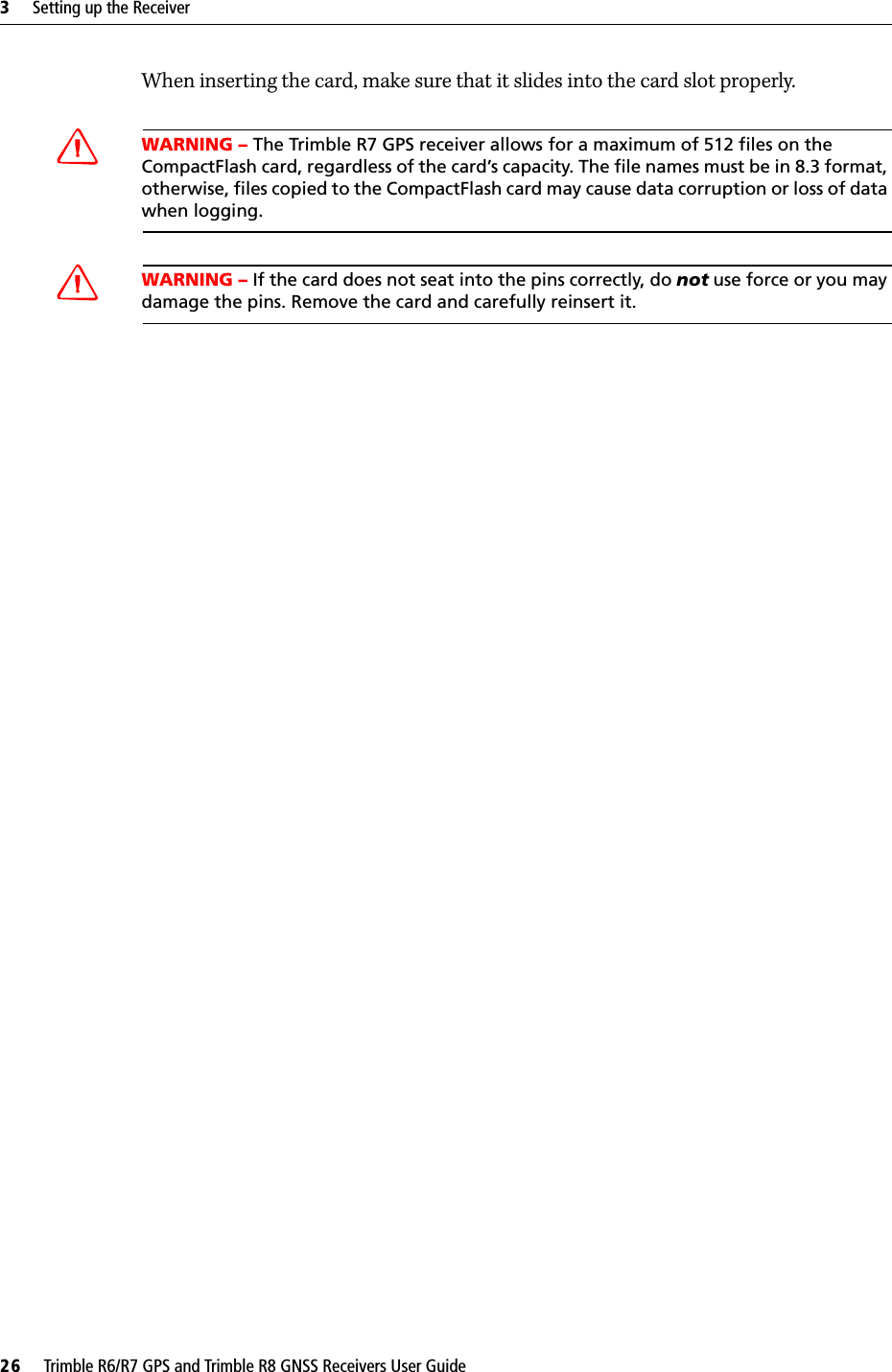 3     Setting up the Receiver26     Trimble R6/R7 GPS and Trimble R8 GNSS Receivers User GuideTrimble R7 GPS Receiver Operation When inserting the card, make sure that it slides into the card slot properly.CWARNING – The Trimble R7 GPS receiver allows for a maximum of 512 files on the CompactFlash card, regardless of the card’s capacity. The file names must be in 8.3 format, otherwise, files copied to the CompactFlash card may cause data corruption or loss of data when logging.CWARNING – If the card does not seat into the pins correctly, do not use force or you may damage the pins. Remove the card and carefully reinsert it.