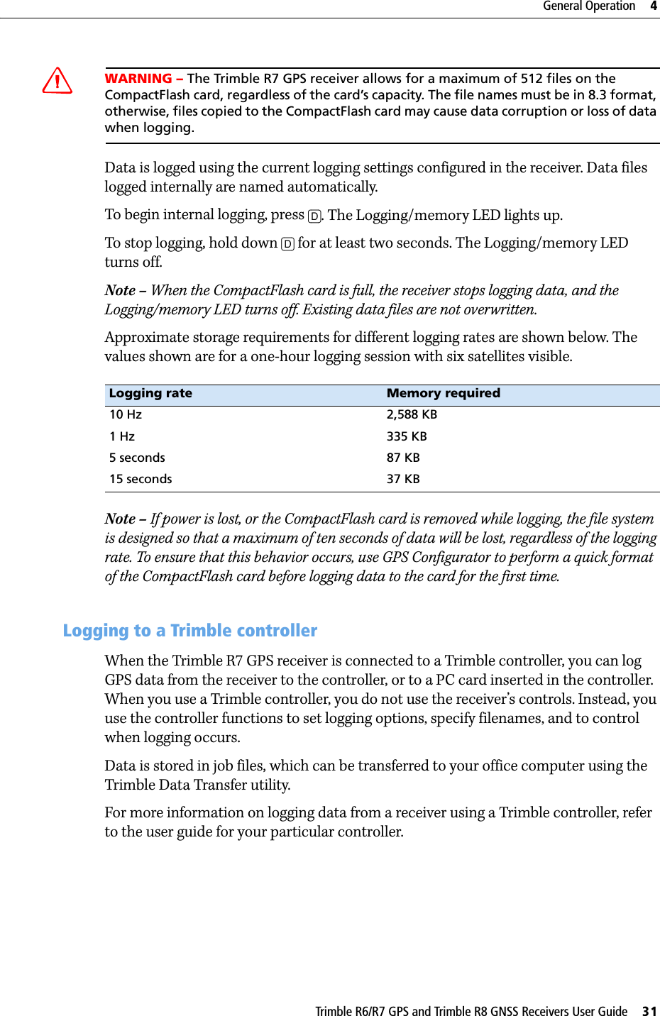 Trimble R6/R7 GPS and Trimble R8 GNSS Receivers User Guide     31General Operation     4Trimble R7 GPS Receiver Operation CWARNING – The Trimble R7 GPS receiver allows for a maximum of 512 files on the CompactFlash card, regardless of the card’s capacity. The file names must be in 8.3 format, otherwise, files copied to the CompactFlash card may cause data corruption or loss of data when logging.Data is logged using the current logging settings configured in the receiver. Data files logged internally are named automatically. To begin internal logging, press [D]. The Logging/memory LED lights up.To stop logging, hold down [D] for at least two seconds. The Logging/memory LED turns off.Note – When the CompactFlash card is full, the receiver stops logging data, and the Logging/memory LED turns off. Existing data files are not overwritten.Approximate storage requirements for different logging rates are shown below. The values shown are for a one-hour logging session with six satellites visible. Note – If power is lost, or the CompactFlash card is removed while logging, the file system is designed so that a maximum of ten seconds of data will be lost, regardless of the logging rate. To ensure that this behavior occurs, use GPS Configurator to perform a quick format of the CompactFlash card before logging data to the card for the first time.45.2 Logging to a Trimble controllerWhen the Trimble R7 GPS receiver is connected to a Trimble controller, you can log GPS data from the receiver to the controller, or to a PC card inserted in the controller. When you use a Trimble controller, you do not use the receiver’s controls. Instead, you use the controller functions to set logging options, specify filenames, and to control when logging occurs.Data is stored in job files, which can be transferred to your office computer using the Trimble Data Transfer utility.For more information on logging data from a receiver using a Trimble controller, refer to the user guide for your particular controller.Logging rate Memory required10 Hz 2,588 KB1 Hz 335 KB5 seconds 87 KB15 seconds 37 KB