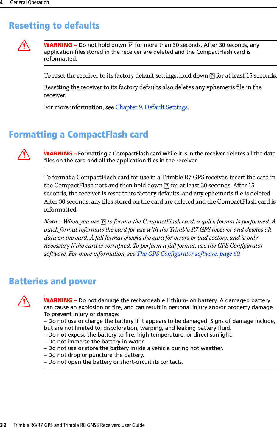 4     General Operation32     Trimble R6/R7 GPS and Trimble R8 GNSS Receivers User GuideTrimble R7 GPS Receiver Operation 4.6 Resetting to defaultsCWARNING – Do not hold down [P] for more than 30 seconds. After 30 seconds, any application files stored in the receiver are deleted and the CompactFlash card is reformatted.To reset the receiver to its factory default settings, hold down [P] for at least 15 seconds.Resetting the receiver to its factory defaults also deletes any ephemeris file in the receiver.For more information, see Chapter 9, Default Settings.4.7 Formatting a CompactFlash cardCWARNING – Formatting a CompactFlash card while it is in the receiver deletes all the data files on the card and all the application files in the receiver.To format a CompactFlash card for use in a Trimble R7 GPS receiver, insert the card in the CompactFlash port and then hold down [P] for at least 30 seconds. After 15 seconds, the receiver is reset to its factory defaults, and any ephemeris file is deleted. After 30 seconds, any files stored on the card are deleted and the CompactFlash card is reformatted.Note – When you use [P] to format the CompactFlash card, a quick format is performed. A quick format reformats the card for use with the Trimble R7 GPS receiver and deletes all data on the card. A full format checks the card for errors or bad sectors, and is only necessary if the card is corrupted. To perform a full format, use the GPS Configurator software. For more information, see The GPS Configurator software, page 50.4.8 Batteries and powerCWARNING – Do not damage the rechargeable Lithium-ion battery. A damaged battery can cause an explosion or fire, and can result in personal injury and/or property damage. To prevent injury or damage: – Do not use or charge the battery if it appears to be damaged. Signs of damage include, but are not limited to, discoloration, warping, and leaking battery fluid.– Do not expose the battery to fire, high temperature, or direct sunlight. – Do not immerse the battery in water. – Do not use or store the battery inside a vehicle during hot weather. – Do not drop or puncture the battery. – Do not open the battery or short-circuit its contacts.