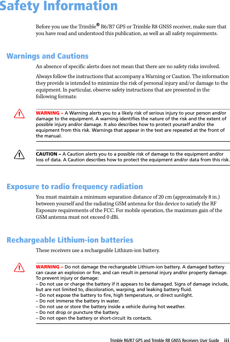 Trimble R6/R7 GPS and Trimble R8 GNSS Receivers User Guide     iiiSafety Information 0Before you use the Trimble® R6/R7 GPS or Trimble R8 GNSS receiver, make sure that you have read and understood this publication, as well as all safety requirements. 0.1 Warnings and CautionsAn absence of specific alerts does not mean that there are no safety risks involved.Always follow the instructions that accompany a Warning or Caution. The information they provide is intended to minimize the risk of personal injury and/or damage to the equipment. In particular, observe safety instructions that are presented in the following formats:CWARNING – A Warning alerts you to a likely risk of serious injury to your person and/or damage to the equipment. A warning identifies the nature of the risk and the extent of possible injury and/or damage. It also describes how to protect yourself and/or the equipment from this risk. Warnings that appear in the text are repeated at the front of the manual.CCAUTION – A Caution alerts you to a possible risk of damage to the equipment and/or loss of data. A Caution describes how to protect the equipment and/or data from this risk.0.2 Exposure to radio frequency radiationYou must maintain a minimum separation distance of 20 cm (approximately 8 in.) between yourself and the radiating GSM antenna for this device to satisfy the RF Exposure requirements of the FCC. For mobile operation, the maximum gain of the GSM antenna must not exceed 0 dBi.0.3 Rechargeable Lithium-ion batteriesThese receivers use a rechargeable Lithium-ion battery.CWARNING – Do not damage the rechargeable Lithium-ion battery. A damaged battery can cause an explosion or fire, and can result in personal injury and/or property damage. To prevent injury or damage: – Do not use or charge the battery if it appears to be damaged. Signs of damage include, but are not limited to, discoloration, warping, and leaking battery fluid.– Do not expose the battery to fire, high temperature, or direct sunlight. – Do not immerse the battery in water. – Do not use or store the battery inside a vehicle during hot weather. – Do not drop or puncture the battery. – Do not open the battery or short-circuit its contacts.