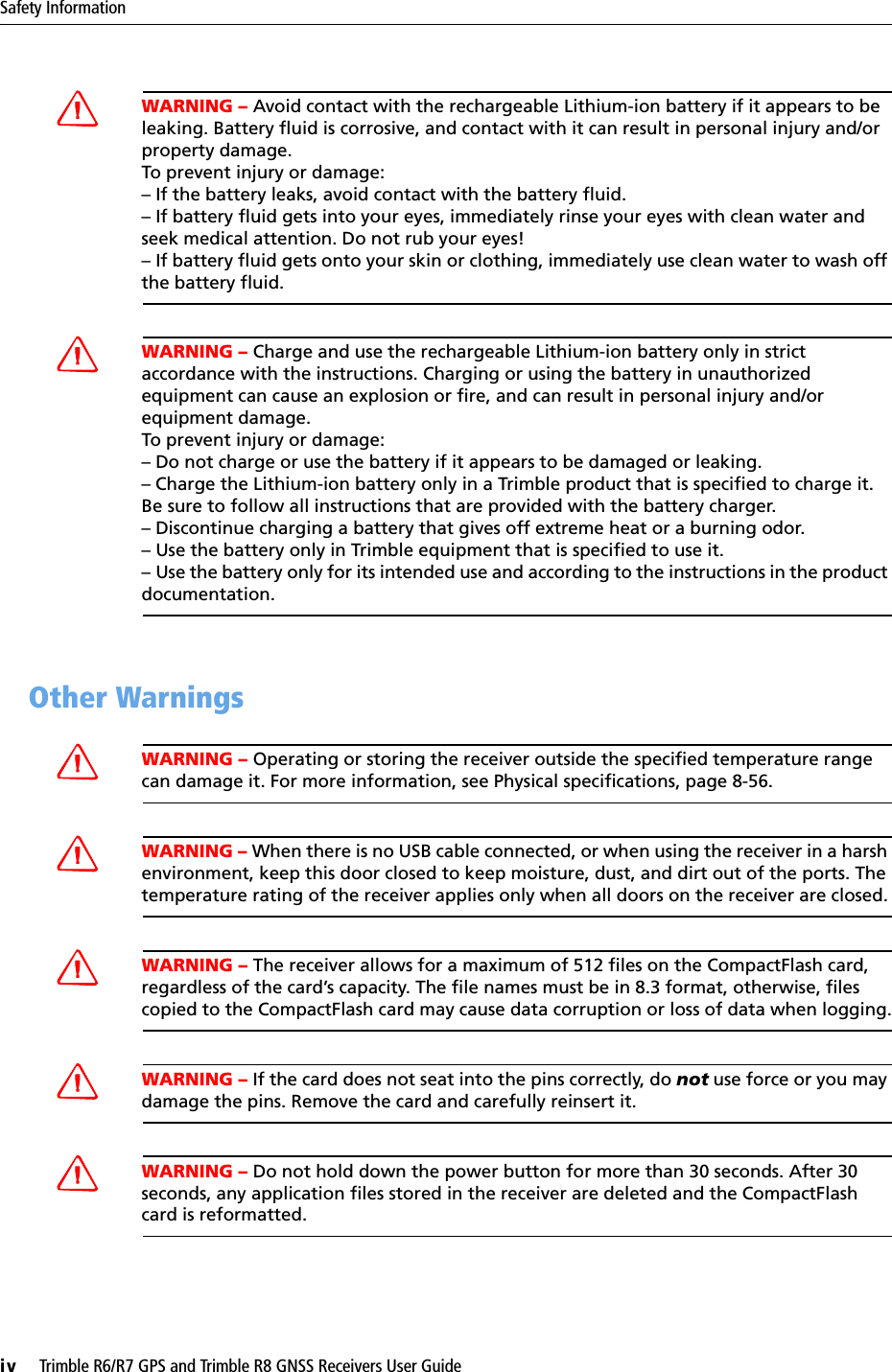 Safety Informationiv     Trimble R6/R7 GPS and Trimble R8 GNSS Receivers User GuideCWARNING – Avoid contact with the rechargeable Lithium-ion battery if it appears to be leaking. Battery fluid is corrosive, and contact with it can result in personal injury and/or property damage.To prevent injury or damage:– If the battery leaks, avoid contact with the battery fluid. – If battery fluid gets into your eyes, immediately rinse your eyes with clean water and seek medical attention. Do not rub your eyes! – If battery fluid gets onto your skin or clothing, immediately use clean water to wash off the battery fluid.CWARNING – Charge and use the rechargeable Lithium-ion battery only in strict accordance with the instructions. Charging or using the battery in unauthorized equipment can cause an explosion or fire, and can result in personal injury and/or equipment damage. To prevent injury or damage: – Do not charge or use the battery if it appears to be damaged or leaking.– Charge the Lithium-ion battery only in a Trimble product that is specified to charge it. Be sure to follow all instructions that are provided with the battery charger. – Discontinue charging a battery that gives off extreme heat or a burning odor.– Use the battery only in Trimble equipment that is specified to use it. – Use the battery only for its intended use and according to the instructions in the product documentation.0.4 Other WarningsCWARNING – Operating or storing the receiver outside the specified temperature range can damage it. For more information, see Physical specifications, page 8-56.CWARNING – When there is no USB cable connected, or when using the receiver in a harsh environment, keep this door closed to keep moisture, dust, and dirt out of the ports. The temperature rating of the receiver applies only when all doors on the receiver are closed.CWARNING – The receiver allows for a maximum of 512 files on the CompactFlash card, regardless of the card’s capacity. The file names must be in 8.3 format, otherwise, files copied to the CompactFlash card may cause data corruption or loss of data when logging.CWARNING – If the card does not seat into the pins correctly, do not use force or you may damage the pins. Remove the card and carefully reinsert it.CWARNING – Do not hold down the power button for more than 30 seconds. After 30 seconds, any application files stored in the receiver are deleted and the CompactFlash card is reformatted.