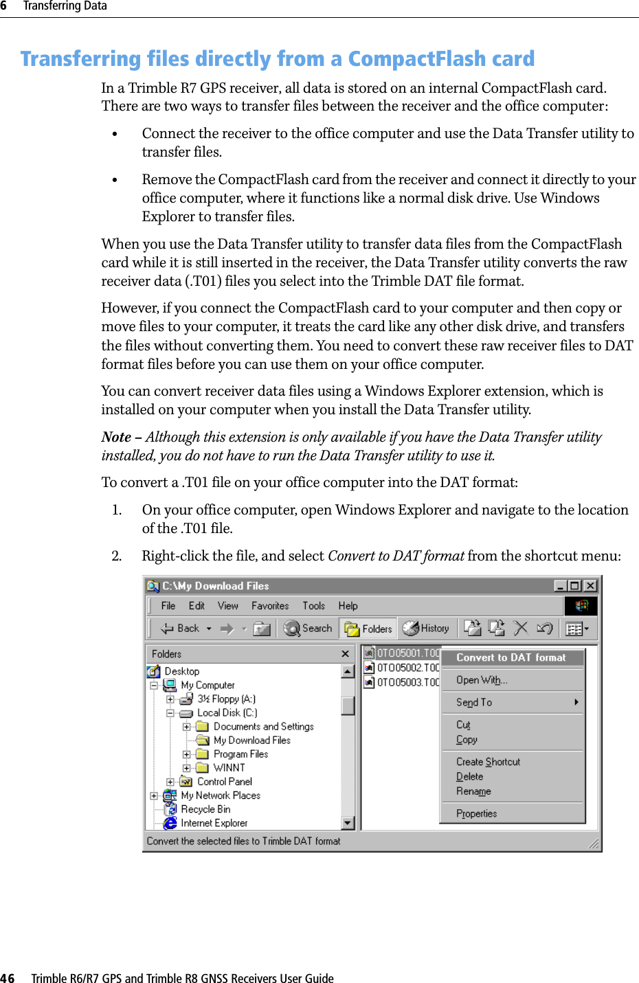 6     Transferring Data46     Trimble R6/R7 GPS and Trimble R8 GNSS Receivers User GuideTrimble R7 GPS Receiver Operation 6.3 Transferring files directly from a CompactFlash cardIn a Trimble R7 GPS receiver, all data is stored on an internal CompactFlash card. There are two ways to transfer files between the receiver and the office computer:•Connect the receiver to the office computer and use the Data Transfer utility to transfer files.•Remove the CompactFlash card from the receiver and connect it directly to your office computer, where it functions like a normal disk drive. Use Windows Explorer to transfer files.When you use the Data Transfer utility to transfer data files from the CompactFlash card while it is still inserted in the receiver, the Data Transfer utility converts the raw receiver data (.T01) files you select into the Trimble DAT file format.However, if you connect the CompactFlash card to your computer and then copy or move files to your computer, it treats the card like any other disk drive, and transfers the files without converting them. You need to convert these raw receiver files to DAT format files before you can use them on your office computer.You can convert receiver data files using a Windows Explorer extension, which is installed on your computer when you install the Data Transfer utility. Note – Although this extension is only available if you have the Data Transfer utility installed, you do not have to run the Data Transfer utility to use it.To convert a .T01 file on your office computer into the DAT format:1. On your office computer, open Windows Explorer and navigate to the location of the .T01 file. 2. Right-click the file, and select Convert to DAT format from the shortcut menu: 