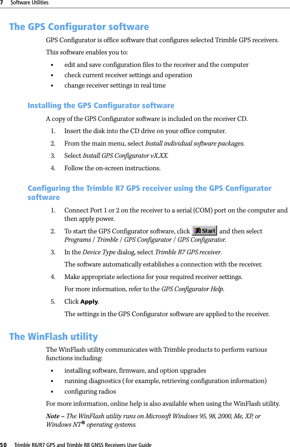 7     Software Utilities50     Trimble R6/R7 GPS and Trimble R8 GNSS Receivers User GuideTrimble R7 GPS Receiver Operation 7.1 The GPS Configurator softwareGPS Configurator is office software that configures selected Trimble GPS receivers.This software enables you to:•edit and save configuration files to the receiver and the computer•check current receiver settings and operation•change receiver settings in real time71.1 Installing the GPS Configurator softwareA copy of the GPS Configurator software is included on the receiver CD.1. Insert the disk into the CD drive on your office computer.2. From the main menu, select Install individual software packages.3. Select Install GPS Configurator vX.XX.4. Follow the on-screen instructions.70.1 Configuring the Trimble R7 GPS receiver using the GPS Configurator software1. Connect Port 1 or 2 on the receiver to a serial (COM) port on the computer and then apply power.2. To start the GPS Configurator software, click   and then select Programs /Trimble /GPS Configurator /GPS Configurator.3. In the Device Type dialog, select Trimble R7 GPS receiver.The software automatically establishes a connection with the receiver.4. Make appropriate selections for your required receiver settings.For more information, refer to the GPS Configurator Help.5. Click Apply.The settings in the GPS Configurator software are applied to the receiver.7.1 The WinFlash utilityThe WinFlash utility communicates with Trimble products to perform various functions including:•installing software, firmware, and option upgrades•running diagnostics (for example, retrieving configuration information)•configuring radiosFor more information, online help is also available when using the WinFlash utility.Note – The WinFlash utility runs on Microsoft Windows 95, 98, 2000, Me, XP, or Windows NT® operating systems.