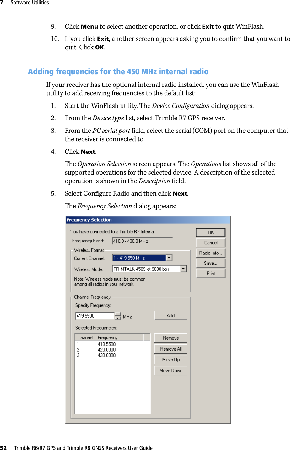 7     Software Utilities52     Trimble R6/R7 GPS and Trimble R8 GNSS Receivers User GuideTrimble R7 GPS Receiver Operation 9. Click Menu to select another operation, or click Exit to quit WinFlash.10. If you click Exit, another screen appears asking you to confirm that you want to quit. Click OK.70.1 Adding frequencies for the 450 MHz internal radioIf your receiver has the optional internal radio installed, you can use the WinFlash utility to add receiving frequencies to the default list: 1. Start the WinFlash utility. The Device Configuration dialog appears.2. From the Device type list, select Trimble R7 GPS receiver.3. From the PC serial port field, select the serial (COM) port on the computer that the receiver is connected to.4. Click Next.The Operation Selection screen appears. The Operations list shows all of the supported operations for the selected device. A description of the selected operation is shown in the Description field.5. Select Configure Radio and then click Next.The Frequency Selection dialog appears: