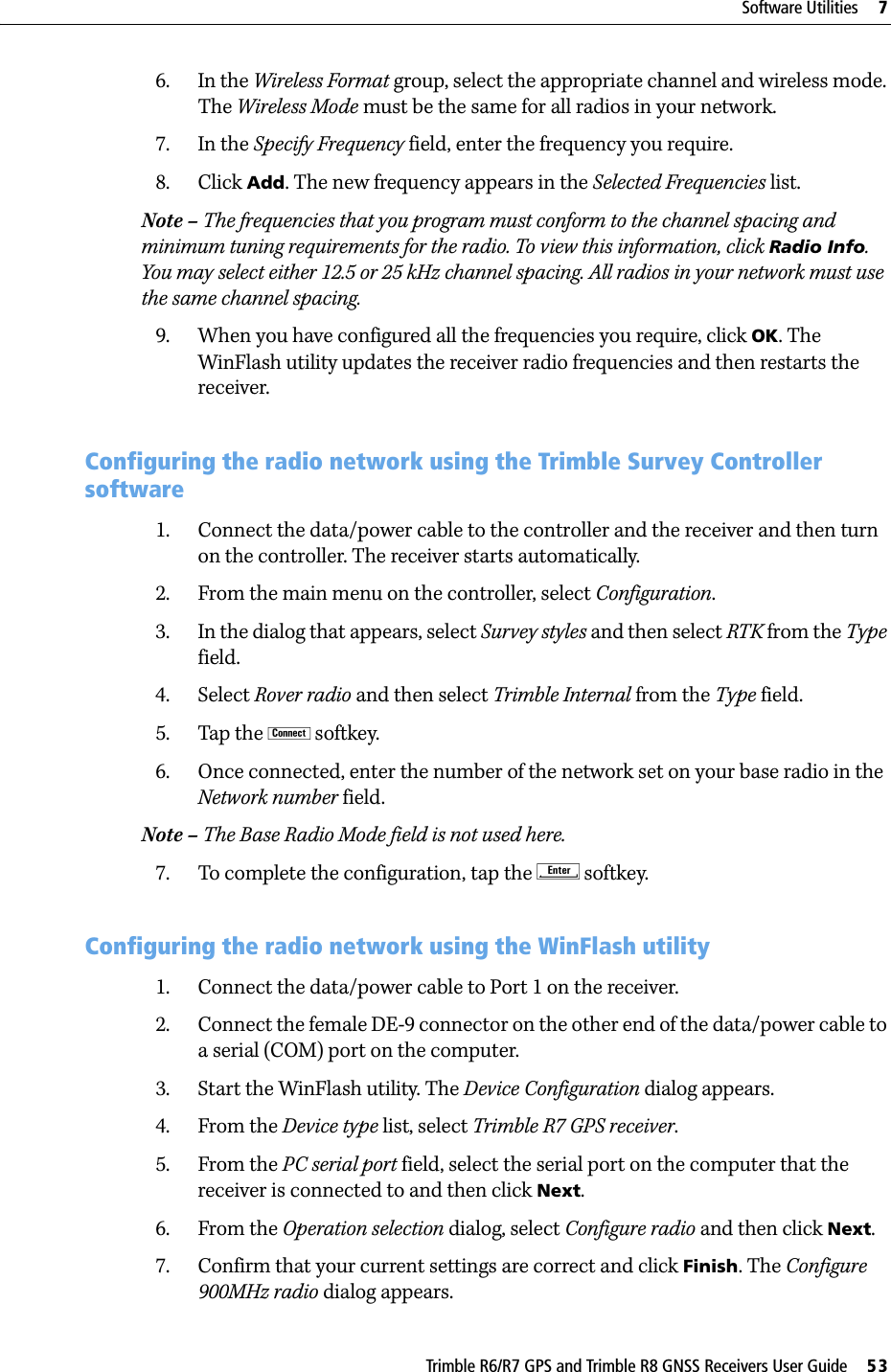 Trimble R6/R7 GPS and Trimble R8 GNSS Receivers User Guide     53Software Utilities     7Trimble R7 GPS Receiver Operation 6. In the Wireless Format group, select the appropriate channel and wireless mode. The Wireless Mode must be the same for all radios in your network.7. In the Specify Frequency field, enter the frequency you require.8. Click Add. The new frequency appears in the Selected Frequencies list.Note – The frequencies that you program must conform to the channel spacing and minimum tuning requirements for the radio. To view this information, click Radio Info. You may select either 12.5 or 25 kHz channel spacing. All radios in your network must use the same channel spacing.9. When you have configured all the frequencies you require, click OK. The WinFlash utility updates the receiver radio frequencies and then restarts the receiver.70.1 Configuring the radio network using the Trimble Survey Controller software1. Connect the data/power cable to the controller and the receiver and then turn on the controller. The receiver starts automatically.2. From the main menu on the controller, select Configuration.3. In the dialog that appears, select Survey styles and then select RTK from the Type field.4. Select Rover radio and then select Trimble Internal from the Type field.5. Tap the ! softkey.6. Once connected, enter the number of the network set on your base radio in the Network number field.Note – The Base Radio Mode field is not used here.7. To complete the configuration, tap the E softkey.70.1 Configuring the radio network using the WinFlash utility1. Connect the data/power cable to Port 1 on the receiver.2. Connect the female DE-9 connector on the other end of the data/power cable to a serial (COM) port on the computer.3. Start the WinFlash utility. The Device Configuration dialog appears.4. From the Device type list, select Trimble R7 GPS receiver.5. From the PC serial port field, select the serial port on the computer that the receiver is connected to and then click Next.6. From the Operation selection dialog, select Configure radio and then click Next.7. Confirm that your current settings are correct and click Finish. The Configure 900MHz radio dialog appears.