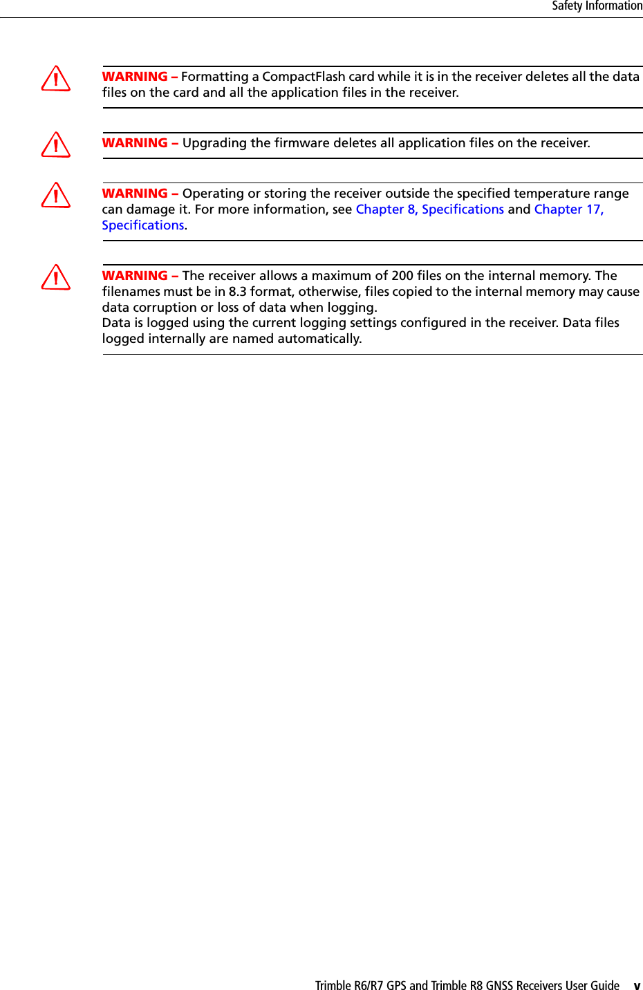 Trimble R6/R7 GPS and Trimble R8 GNSS Receivers User Guide     vSafety InformationCWARNING – Formatting a CompactFlash card while it is in the receiver deletes all the data files on the card and all the application files in the receiver.CWARNING – Upgrading the firmware deletes all application files on the receiver.CWARNING – Operating or storing the receiver outside the specified temperature range can damage it. For more information, see Chapter 8, Specifications and Chapter 17, Specifications.CWARNING – The receiver allows a maximum of 200 files on the internal memory. The filenames must be in 8.3 format, otherwise, files copied to the internal memory may cause data corruption or loss of data when logging.Data is logged using the current logging settings configured in the receiver. Data files logged internally are named automatically. 