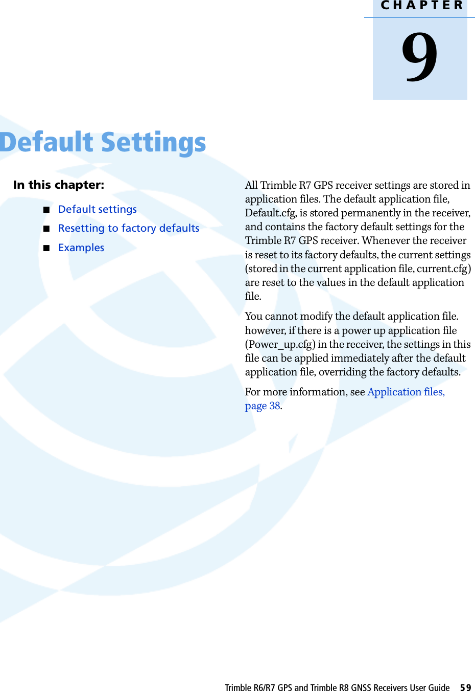 CHAPTER9Trimble R6/R7 GPS and Trimble R8 GNSS Receivers User Guide     59Default Settings 9In this chapter:QDefault settingsQResetting to factory defaultsQExamplesAll Trimble R7 GPS receiver settings are stored in application files. The default application file, Default.cfg, is stored permanently in the receiver, and contains the factory default settings for the Trimble R7 GPS receiver. Whenever the receiver is reset to its factory defaults, the current settings (stored in the current application file, current.cfg) are reset to the values in the default application file.You cannot modify the default application file. however, if there is a power up application file (Power_up.cfg) in the receiver, the settings in this file can be applied immediately after the default application file, overriding the factory defaults.For more information, see Application files, page 38.