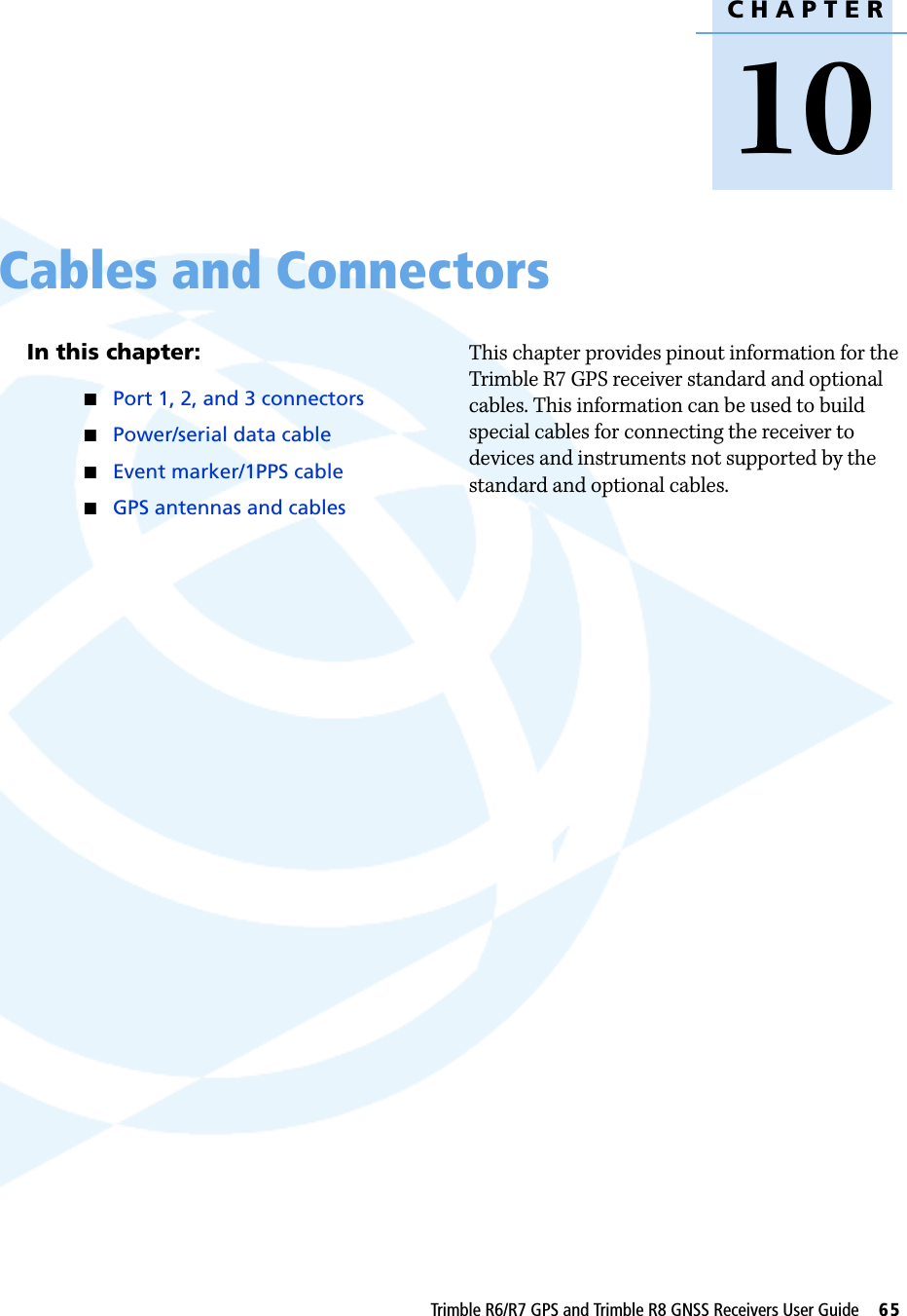 CHAPTER10Trimble R6/R7 GPS and Trimble R8 GNSS Receivers User Guide     65Cables and Connectors 10In this chapter:QPort 1, 2, and 3 connectorsQPower/serial data cableQEvent marker/1PPS cableQGPS antennas and cablesThis chapter provides pinout information for the Trimble R7 GPS receiver standard and optional cables. This information can be used to build special cables for connecting the receiver to devices and instruments not supported by the standard and optional cables.