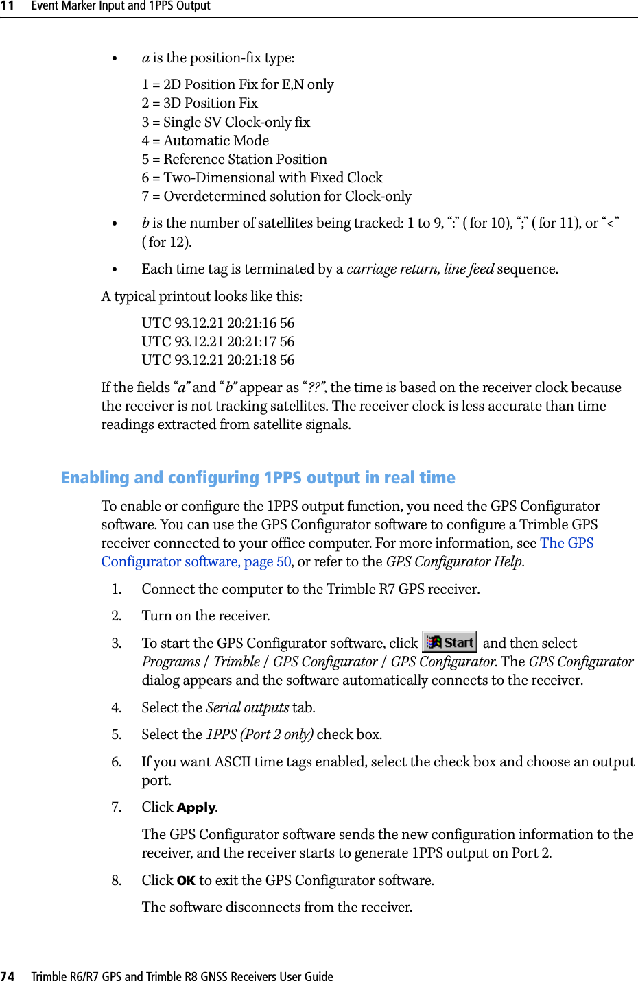 11     Event Marker Input and 1PPS Output74     Trimble R6/R7 GPS and Trimble R8 GNSS Receivers User GuideTrimble R7 GPS Receiver Operation •a is the position-fix type:1 = 2D Position Fix for E,N only2 = 3D Position Fix3 = Single SV Clock-only fix4 = Automatic Mode5 = Reference Station Position6 = Two-Dimensional with Fixed Clock7 = Overdetermined solution for Clock-only•b is the number of satellites being tracked: 1 to 9, “:” ( for 10), “;” ( for 11), or “&lt;” (for 12).•Each time tag is terminated by a carriage return, line feed sequence.A typical printout looks like this:UTC 93.12.21 20:21:16 56UTC 93.12.21 20:21:17 56UTC 93.12.21 20:21:18 56If the fields “a” and “b” appear as “??”, the time is based on the receiver clock because the receiver is not tracking satellites. The receiver clock is less accurate than time readings extracted from satellite signals.111.3 Enabling and configuring 1PPS output in real timeTo enable or configure the 1PPS output function, you need the GPS Configurator software. You can use the GPS Configurator software to configure a Trimble GPS receiver connected to your office computer. For more information, see The GPS Configurator software, page 50, or refer to the GPS Configurator Help.1. Connect the computer to the Trimble R7 GPS receiver.2. Turn on the receiver.3. To start the GPS Configurator software, click   and then select Programs /Trimble /GPS Configurator /GPS Configurator. The GPS Configurator dialog appears and the software automatically connects to the receiver.4. Select the Serial outputs tab.5. Select the 1PPS (Port 2 only) check box.6. If you want ASCII time tags enabled, select the check box and choose an output port.7. Click Apply.The GPS Configurator software sends the new configuration information to the receiver, and the receiver starts to generate 1PPS output on Port 2.8. Click OK to exit the GPS Configurator software.The software disconnects from the receiver.